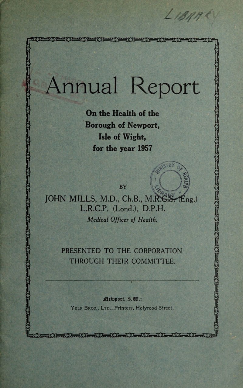 * Annual Report On the Health of the Borough of Newport, Isle of Wight, for the year 1957 BY JOHN MILLS, M.D., Ch.B., M.R^ ' L.R.C.P. (Lond.), D.P.H. Medical Officer of Health. PRESENTED TO THE CORPORATION THROUGH THEIR COMMITTEE. J^letoport, 3S.M.: Yelf Bros., Ltd., Printers, Holyrood Street. *ISsrfs£jC3iarc£