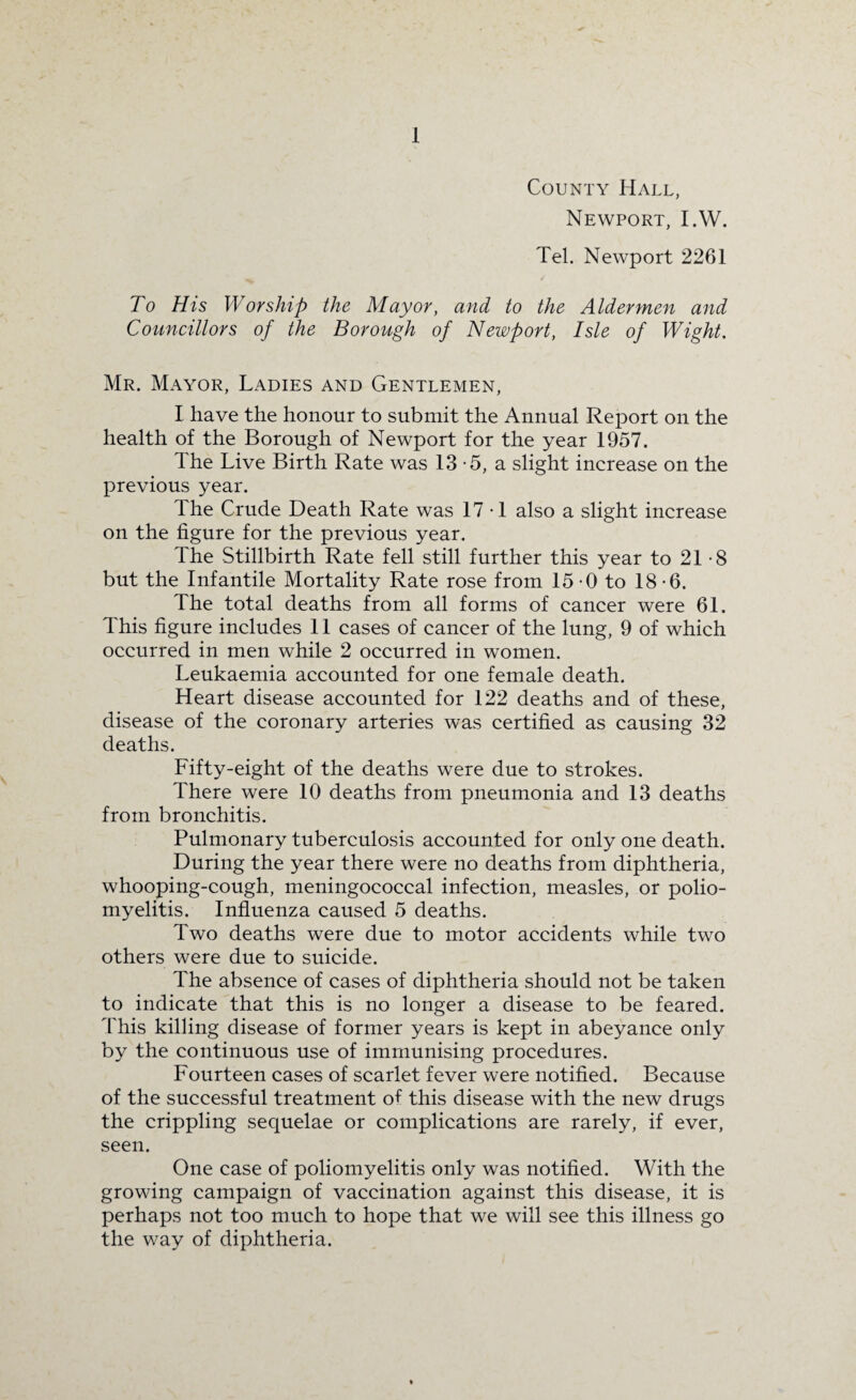 County Hall, Newport, I.W. Tel. Newport 2261 To His Worship the Mayor, and to the Aldermen and Councillors of the Borough of Newport, Isle of Wight. Mr. Mayor, Ladies and Gentlemen, I have the honour to submit the Annual Report on the health of the Borough of Newport for the year 1957. The Live Birth Rate was 13-5, a slight increase on the previous year. The Crude Death Rate was 17-1 also a slight increase on the figure for the previous year. The Stillbirth Rate fell still further this year to 21-8 but the Infantile Mortality Rate rose from 15-0 to 18-6. The total deaths from all forms of cancer were 61. This figure includes 11 cases of cancer of the lung, 9 of which occurred in men while 2 occurred in women. Leukaemia accounted for one female death. Heart disease accounted for 122 deaths and of these, disease of the coronary arteries was certified as causing 32 deaths. Fifty-eight of the deaths were due to strokes. There were 10 deaths from pneumonia and 13 deaths from bronchitis. Pulmonary tuberculosis accounted for only one death. During the year there were no deaths from diphtheria, whooping-cough, meningococcal infection, measles, or polio¬ myelitis. Influenza caused 5 deaths. Two deaths were due to motor accidents while two others were due to suicide. The absence of cases of diphtheria should not be taken to indicate that this is no longer a disease to be feared. This killing disease of former years is kept in abeyance only by the continuous use of immunising procedures. Fourteen cases of scarlet fever were notified. Because of the successful treatment of this disease with the new drugs the crippling sequelae or complications are rarely, if ever, seen. One case of poliomyelitis only was notified. With the growing campaign of vaccination against this disease, it is perhaps not too much to hope that we will see this illness go the way of diphtheria.
