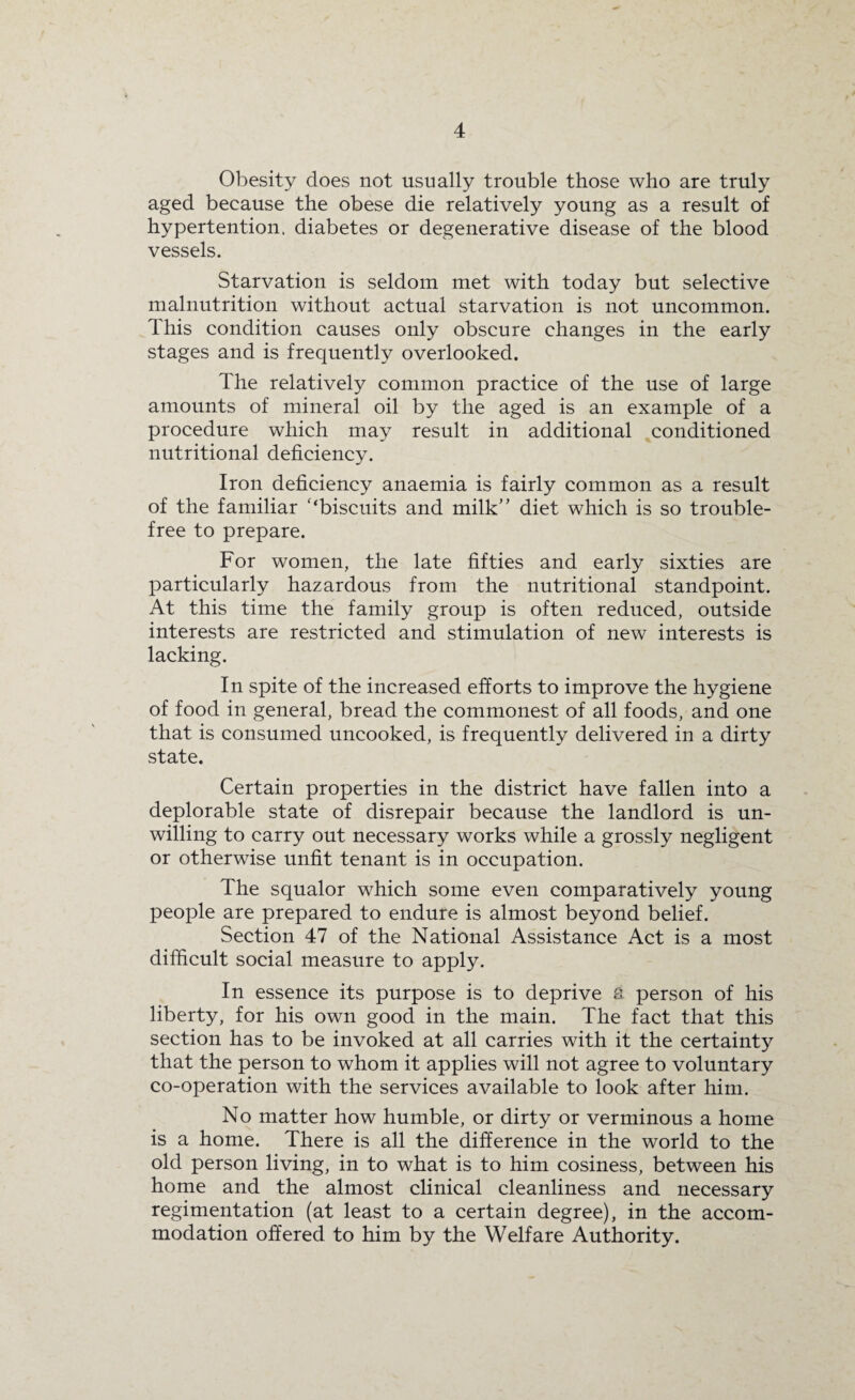 Obesity does not usually trouble those who are truly aged because the obese die relatively young as a result of hypertention. diabetes or degenerative disease of the blood vessels. Starvation is seldom met with today but selective malnutrition without actual starvation is not uncommon. This condition causes only obscure changes in the early stages and is frequently overlooked. The relatively common practice of the use of large amounts of mineral oil by the aged is an example of a procedure which may result in additional conditioned nutritional deficiency. Iron deficiency anaemia is fairly common as a result of the familiar '‘biscuits and milk” diet which is so trouble- free to prepare. For women, the late fifties and early sixties are particularly hazardous from the nutritional standpoint. At this time the family group is often reduced, outside interests are restricted and stimulation of new interests is lacking. In spite of the increased efforts to improve the hygiene of food in general, bread the commonest of all foods, and one that is consumed uncooked, is frequently delivered in a dirty state. Certain properties in the district have fallen into a deplorable state of disrepair because the landlord is un¬ willing to carry out necessary works while a grossly negligent or otherwise unfit tenant is in occupation. The squalor which some even comparatively young people are prepared to endure is almost beyond belief. Section 47 of the National Assistance Act is a most difficult social measure to apply. In essence its purpose is to deprive a person of his liberty, for his own good in the main. The fact that this section has to be invoked at all carries with it the certainty that the person to whom it applies will not agree to voluntary co-operation with the services available to look after him. No matter how humble, or dirty or verminous a home is a home. There is all the difference in the world to the old person living, in to what is to him cosiness, between his home and the almost clinical cleanliness and necessary regimentation (at least to a certain degree), in the accom¬ modation offered to him by the Welfare Authority.