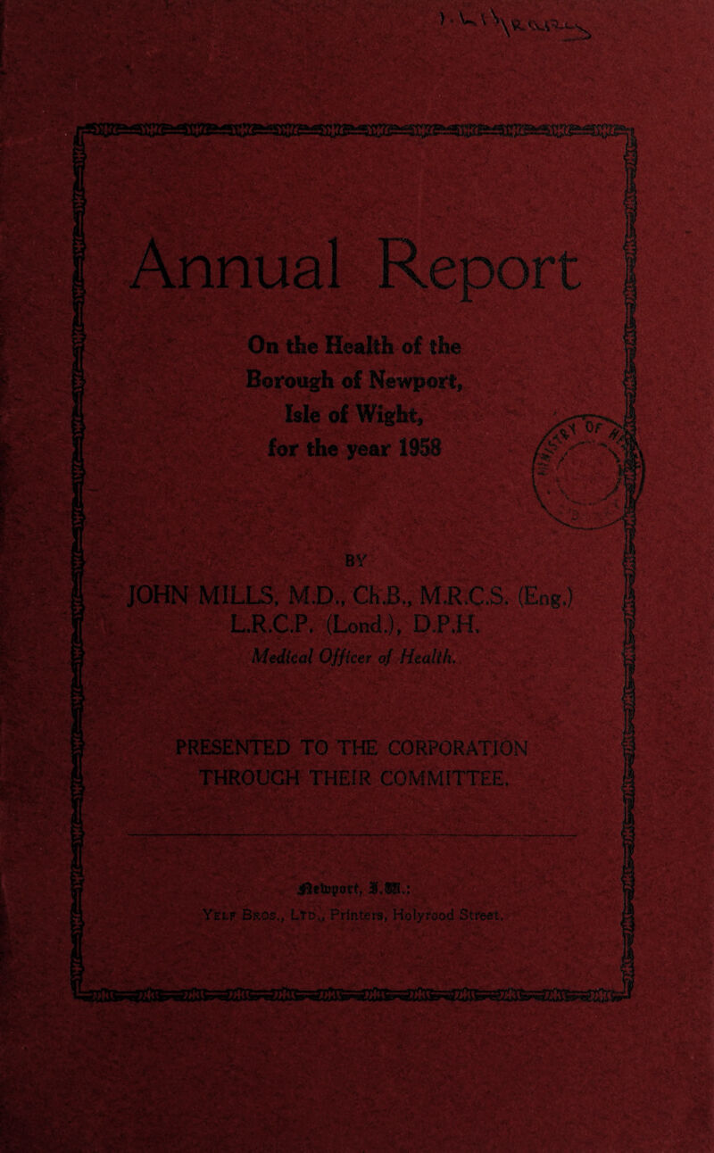 i; '.'vry ■•.•; 5- •. • .... ■; ;;.<■ <■.;. £»s.y, • • SV ‘ / *V^ -c , fc.* • • r y* , 31 jfk* ft \v& On the Health of the Borough of Newport* IsleofWigy;. for the year 1958 H Of SKS st / ■ ' \ . 1 *y. 'TORS*  TSLf. ' .'V- / • v - ity» BY JOHN MILLS, M.D., ».■■ ., M.R.C.S. (Eng,) L.R.C.P. (Lond,), D.P.H, Medical Officer oj' Health, 12 ■- ■ ** . iftetovort, 3f.®.; ■' •*/ . V Yelp Bros., LtD„ Printers, Holyrood Street, nr«. IX , •• i'i‘*r.tV5.v. i-M. r ■ : < ■ H 4■-Jr*•J r, VWK , 0 >»*• • . /t. »« a . .. vf®’ il§& ;-.y' •Set 'TJ ^^raS^.SsiVf : ,Li*dSWJ-.