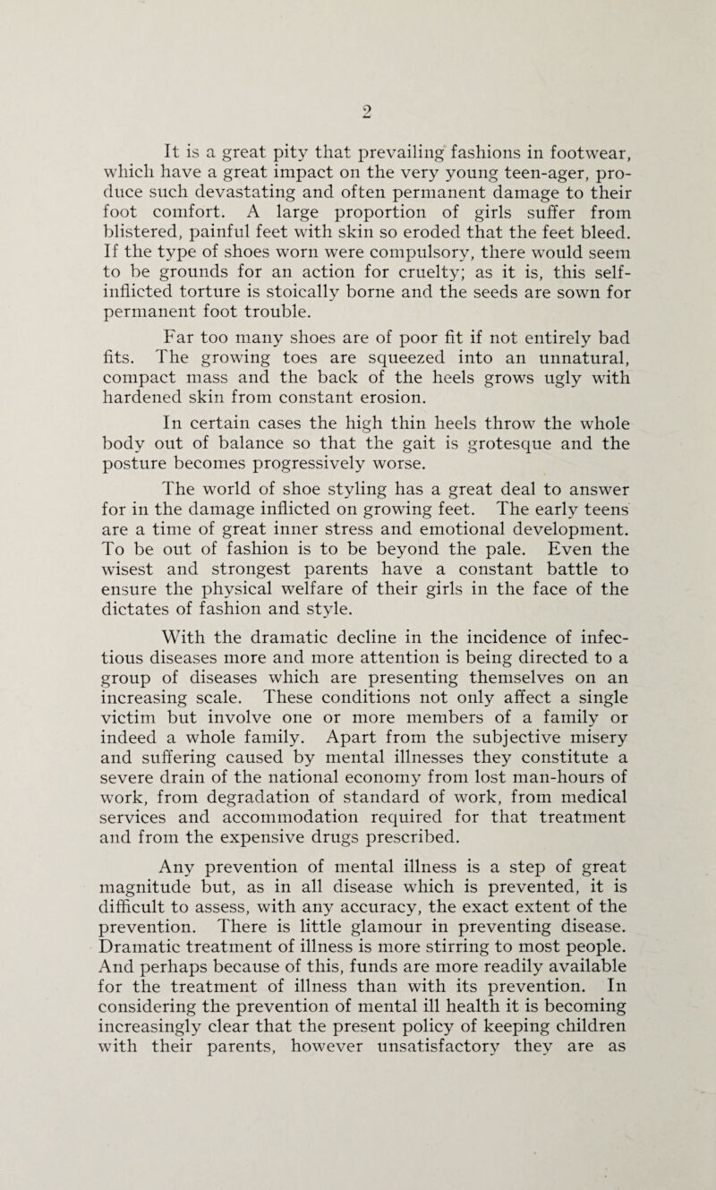 It is a great pity that prevailing fashions in footwear, which have a great impact on the very young teen-ager, pro¬ duce such devastating and often permanent damage to their foot comfort. A large proportion of girls suffer from blistered, painful feet with skin so eroded that the feet bleed. If the type of shoes worn were compulsory, there would seem to be grounds for an action for cruelty; as it is, this self- inflicted torture is stoically borne and the seeds are sown for permanent foot trouble. Far too many shoes are of poor fit if not entirely bad fits. The growing toes are squeezed into an unnatural, compact mass and the back of the heels grows ugly with hardened skin from constant erosion. In certain cases the high thin heels throw the whole body out of balance so that the gait is grotesque and the posture becomes progressively worse. The world of shoe styling has a great deal to answer for in the damage inflicted on growing feet. The early teens are a time of great inner stress and emotional development. To be out of fashion is to be beyond the pale. Even the wisest and strongest parents have a constant battle to ensure the physical welfare of their girls in the face of the dictates of fashion and style. With the dramatic decline in the incidence of infec¬ tious diseases more and more attention is being directed to a group of diseases which are presenting themselves on an increasing scale. These conditions not only affect a single victim but involve one or more members of a family or indeed a whole family. Apart from the subjective misery and suffering caused by mental illnesses they constitute a severe drain of the national economy from lost man-hours of work, from degradation of standard of work, from medical services and accommodation required for that treatment and from the expensive drugs prescribed. Any prevention of mental illness is a step of great magnitude but, as in all disease which is prevented, it is difficult to assess, with any accuracy, the exact extent of the prevention. There is little glamour in preventing disease. Dramatic treatment of illness is more stirring to most people. And perhaps because of this, funds are more readily available for the treatment of illness than with its prevention. In considering the prevention of mental ill health it is becoming increasingly clear that the present policy of keeping children with their parents, however unsatisfactory they are as
