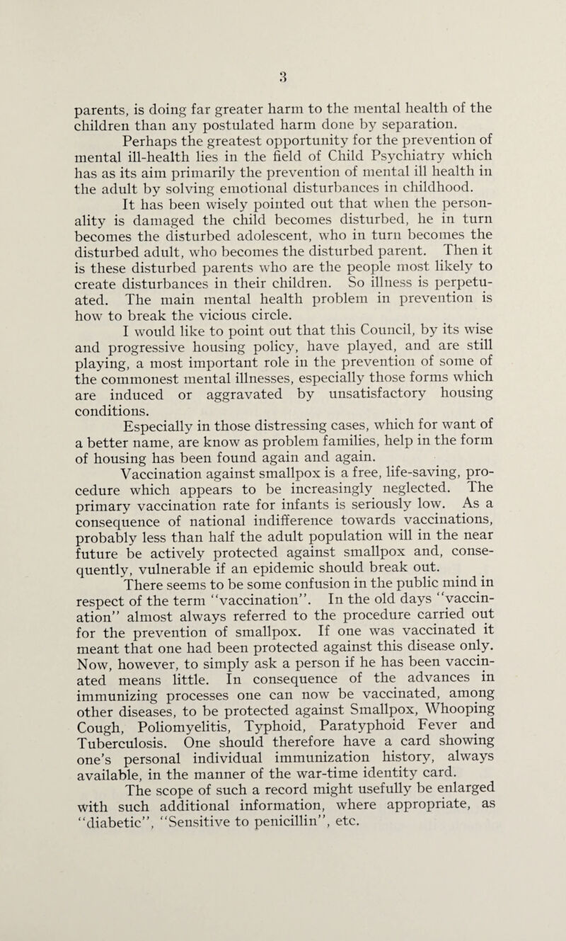parents, is doing far greater harm to the mental health of the children than any postulated harm done by separation. Perhaps the greatest opportunity for the prevention of mental ill-health lies in the field of Child Psychiatry which has as its aim primarily the prevention of mental ill health in the adult by solving emotional disturbances in childhood. It has been wisely pointed out that when the person¬ ality is damaged the child becomes disturbed, he in turn becomes the disturbed adolescent, who in turn becomes the disturbed adult, who becomes the disturbed parent. Then it is these disturbed parents who are the people most likely to create disturbances in their children. So illness is perpetu¬ ated. The main mental health problem in prevention is how to break the vicious circle. I would like to point out that this Council, by its wise and progressive housing policy, have played, and are still playing, a most important role in the prevention of some of the commonest mental illnesses, especially those forms which are induced or aggravated by unsatisfactory housing conditions. Especially in those distressing cases, which for want of a better name, are know as problem families, help in the form of housing has been found again and again. Vaccination against smallpox is a free, life-saving, pro¬ cedure which appears to be increasingly neglected. The primary vaccination rate for infants is seriously low. As a consequence of national indifference towards vaccinations, probably less than half the adult population will in the near future be actively protected against smallpox and, conse¬ quently, vulnerable if an epidemic should break out. There seems to be some confusion in the public mind in respect of the term “vaccination”. In the old days vaccin¬ ation” almost always referred to the procedure carried out for the prevention of smallpox. If one was vaccinated it meant that one had been protected against this disease only. Now, however, to simply ask a person if he has been vaccin¬ ated means little. In consequence of the advances in immunizing processes one can now be vaccinated, among other diseases, to be protected against Smallpox, Whooping Cough, Poliomyelitis, Typhoid, Paratyphoid Fever and Tuberculosis. One should therefore have a card showing one’s personal individual immunization history, always available, in the manner of the war-time identity card. The scope of such a record might usefully be enlarged with such additional information, where appropriate, as “diabetic”, “Sensitive to penicillin”, etc.
