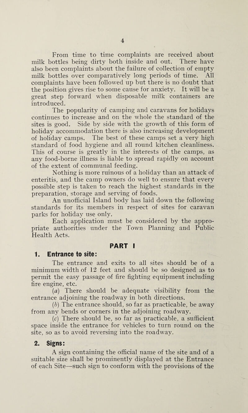 From time to time complaints are received about milk bottles being dirty both inside and out. There have also been complaints about the failure of collection of empty milk bottles over comparatively long periods of time. All complaints have been followed up but there is no doubt that the position gives rise to some cause for anxiety. It will be a great step forward when disposable milk containers are introduced. The popularity of camping and caravans for holidays continues to increase and on the whole the standard of the sites is good. Side by side with the growth of this form of holiday accommodation there is also increasing development of holiday camps. The best of these camps set a very high standard of food hygiene and all round kitchen cleanliness. This of course is greatly in the interests of the camps, as any food-borne illness is liable to spread rapidly on account of the extent of communal feeding. Nothing is more ruinous of a holiday than an attack of enteritis, and the camp owners do well to ensure that every possible step is taken to reach the highest standards in the preparation, storage and serving of foods. An unofficial Island body has laid down the following standards for its members in respect of sites for caravan parks for holiday use only. Each application must be considered by the appro¬ priate authorities under the Town Planning and Public Health Acts. PART I 1. Entrance to site: The entrance and exits to all sites should be of a minimum width of 12 feet and should be so designed as to permit the easy passage of fire fighting equipment including fire engine, etc. (a) There should be adequate visibility from the entrance adjoining the roadway in both directions. (b) The entrance should, so far as practicable, be away from any bends or corners in the adjoining roadway. (c) There should be, so far as practicable, a sufficient space inside the entrance for vehicles to turn round on the site, so as to avoid reversing into the roadway. 2. Signs: A sign containing the official name of the site and of a suitable size shall be prominently displayed at the Entrance of each Site—such sign to conform with the provisions of the