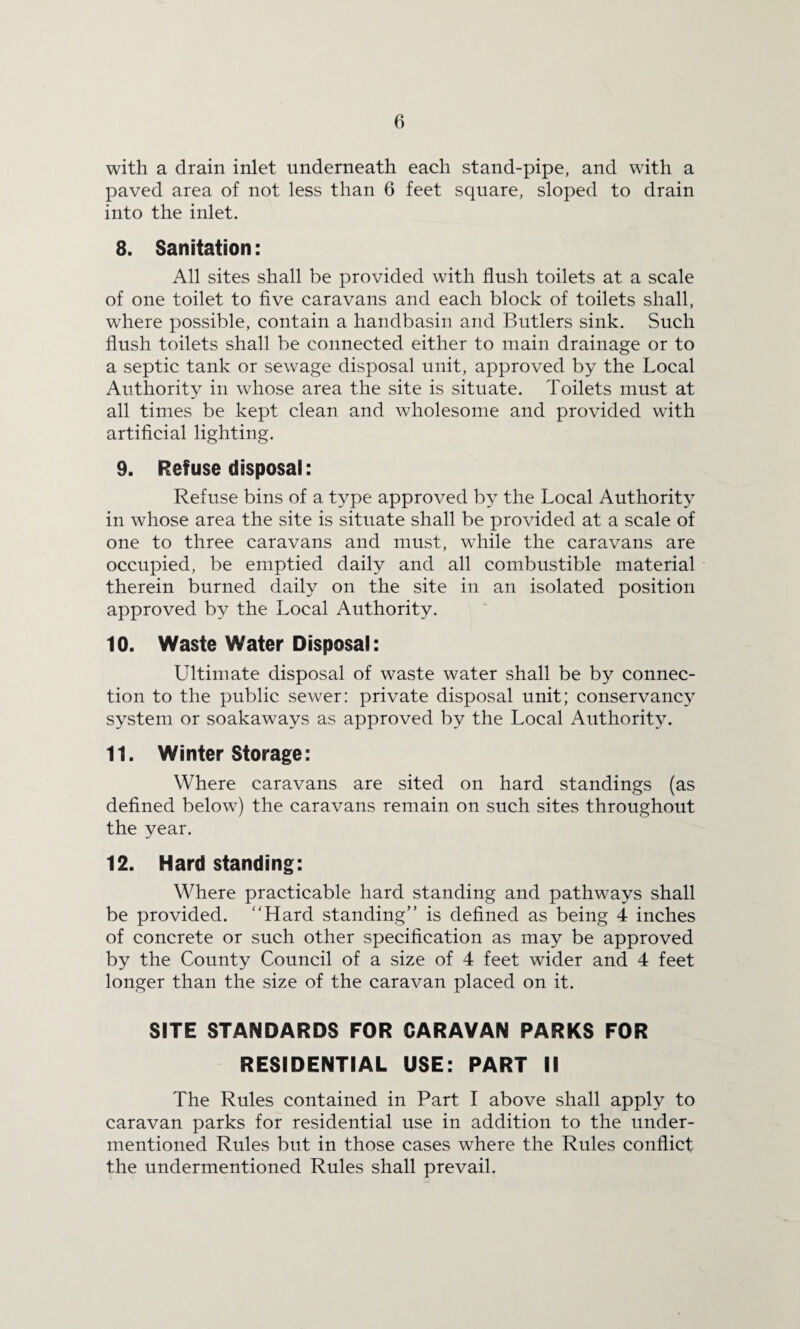 with a drain inlet underneath each stand-pipe, and with a paved area of not less than 6 feet square, sloped to drain into the inlet. 8. Sanitation: All sites shall be provided with flush toilets at a scale of one toilet to five caravans and each block of toilets shall, where possible, contain a handbasin and Butlers sink. Such flush toilets shall be connected either to main drainage or to a septic tank or sewage disposal unit, approved by the Local Authority in whose area the site is situate. Toilets must at all times be kept clean and wholesome and provided with artificial lighting. 9. Refuse disposal: Refuse bins of a type approved by the Local Authority in whose area the site is situate shall be provided at a scale of one to three caravans and must, while the caravans are occupied, be emptied daily and all combustible material therein burned daily on the site in an isolated position approved by the Local Authority. 10. Waste Water Disposal: Ultimate disposal of waste water shall be by connec¬ tion to the public sewer: private disposal unit; conservancy system or soakaways as approved by the Local Authority. 11. Winter Storage: Where caravans are sited on hard standings (as defined below) the caravans remain on such sites throughout the year. 12. Hard standing: Where practicable hard standing and pathways shall be provided. “Hard standing” is defined as being 4 inches of concrete or such other specification as may be approved by the County Council of a size of 4 feet wider and 4 feet longer than the size of the caravan placed on it. SITE STANDARDS FOR CARAVAN PARKS FOR RESIDENTIAL USE: PART II The Rules contained in Part I above shall apply to caravan parks for residential use in addition to the under¬ mentioned Rules but in those cases where the Rules conflict the undermentioned Rules shall prevail.