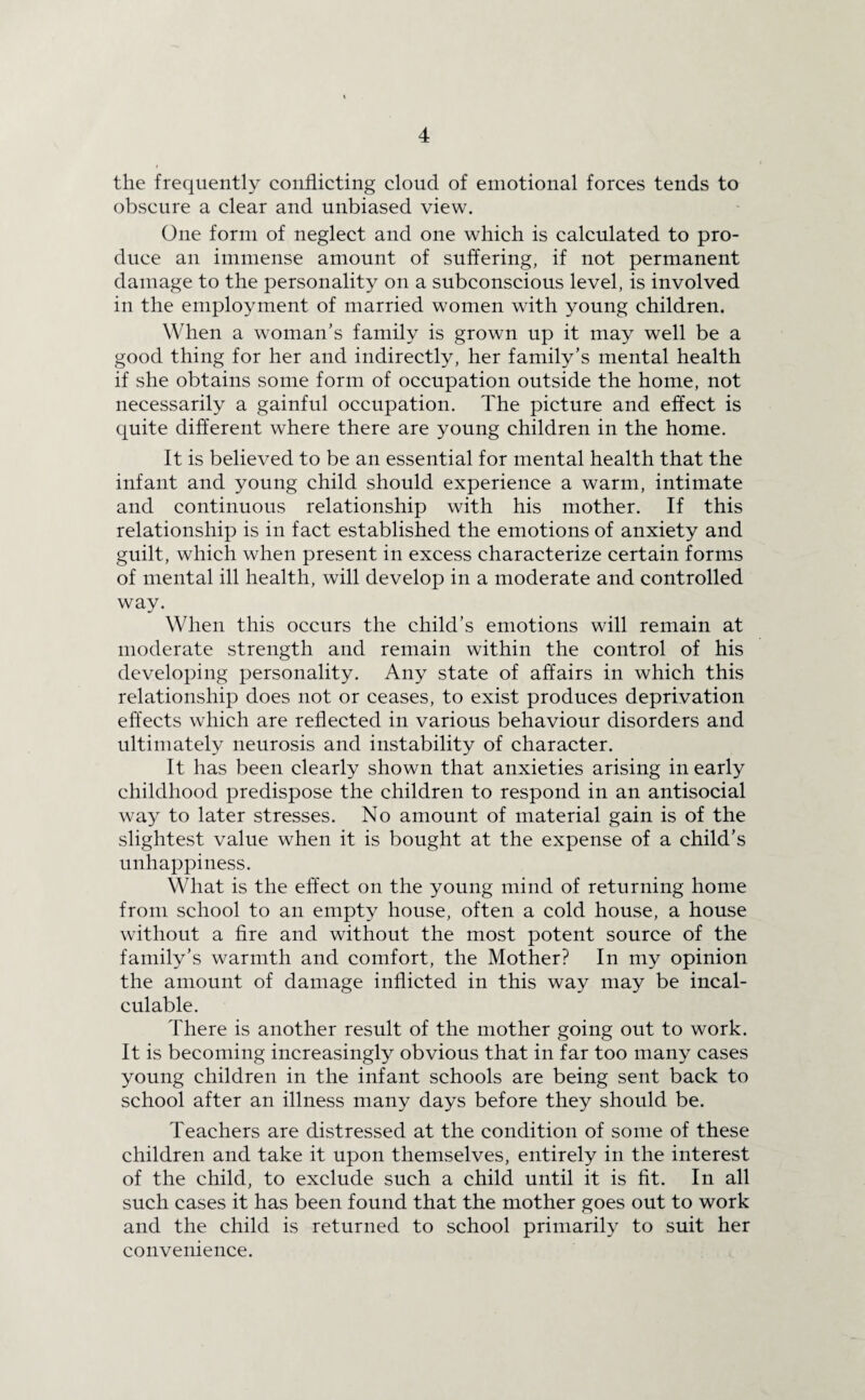 the frequently conflicting cloud of emotional forces tends to obscure a clear and unbiased view. One form of neglect and one which is calculated to pro¬ duce an immense amount of suffering, if not permanent damage to the personality on a subconscious level, is involved in the employment of married women with young children. When a woman's family is grown up it may well be a good thing for her and indirectly, her family’s mental health if she obtains some form of occupation outside the home, not necessarily a gainful occupation. The picture and effect is quite different where there are young children in the home. It is believed to be an essential for mental health that the infant and young child should experience a warm, intimate and continuous relationship with his mother. If this relationship is in fact established the emotions of anxiety and guilt, which when present in excess characterize certain forms of mental ill health, will develop in a moderate and controlled way. When this occurs the child’s emotions will remain at moderate strength and remain within the control of his developing personality. Any state of affairs in which this relationship does not or ceases, to exist produces deprivation effects which are reflected in various behaviour disorders and ultimately neurosis and instability of character. It has been clearly shown that anxieties arising in early childhood predispose the children to respond in an antisocial way to later stresses. No amount of material gain is of the slightest value when it is bought at the expense of a child’s unhappiness. What is the effect on the young mind of returning home from school to an empty house, often a cold house, a house without a fire and without the most potent source of the family’s warmth and comfort, the Mother? In my opinion the amount of damage inflicted in this way may be incal¬ culable. There is another result of the mother going out to work. It is becoming increasingly obvious that in far too many cases young children in the infant schools are being sent back to school after an illness many days before they should be. Teachers are distressed at the condition of some of these children and take it upon themselves, entirely in the interest of the child, to exclude such a child until it is fit. In all such cases it has been found that the mother goes out to work and the child is returned to school primarily to suit her convenience.