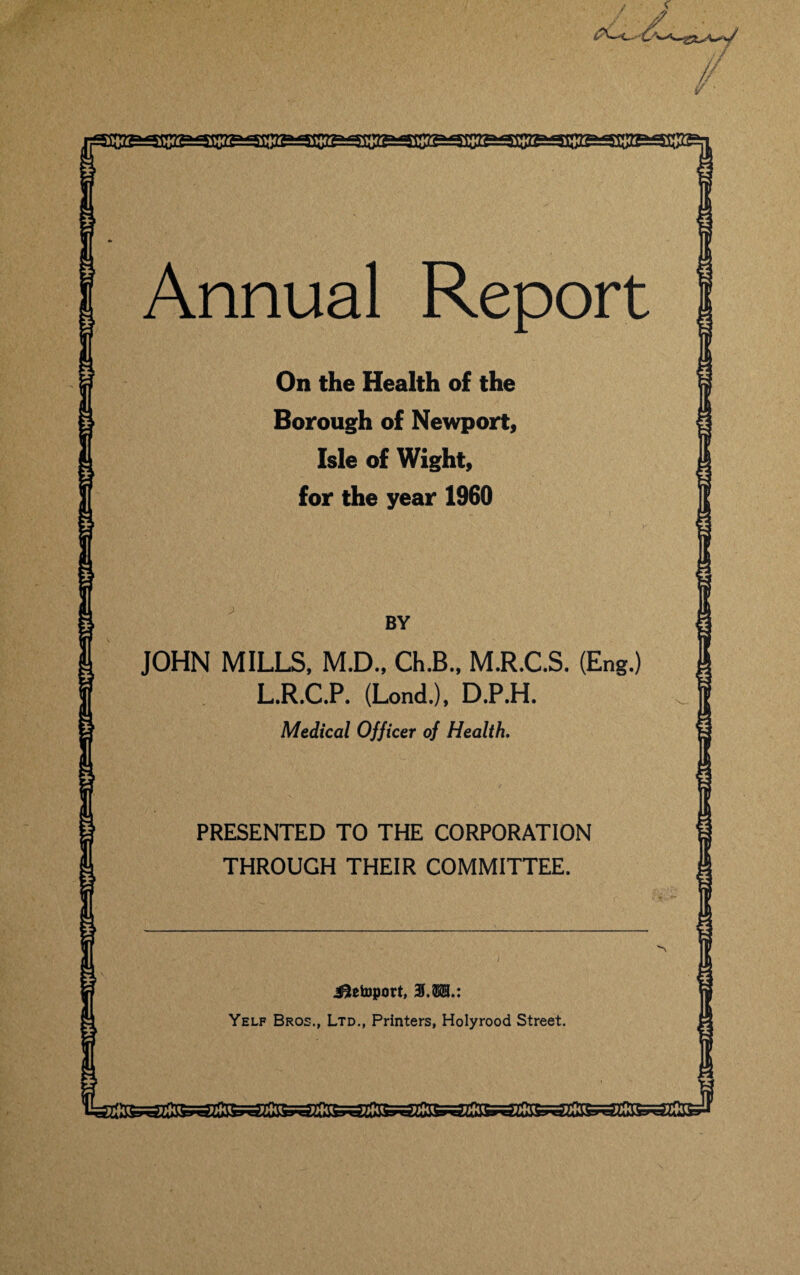 c. O^' // v Annual Report On the Health of the Borough of Newport, Isle of Wight, for the year 1960 BY JOHN MILLS, M.D., Ch.B., M.R.C.S. (Eng.) L.R.C.P. (Lond.), D.P.H. Medical Officer of Health, PRESENTED TO THE CORPORATION THROUGH THEIR COMMITTEE. i^etoport, 31.®®.: Yelf Bros., Ltd., Printers, Holyrood Street.