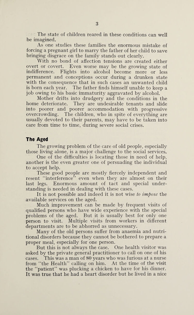 The state of children reared in these conditions can well be imagined. As one studies these families the enormous mistake of forcing a pregnant girl to marry the father of her child to save bringing disgrace on the family stands out clearly. With no bond of affection tensions are created either overt or covert. Even worse may be the growing state of indifference. Flights into alcohol become more or less permanent and conceptions occur during a drunken state with the consequence that in such cases an unwanted child is born each year. The father finds himself unable to keep a job owing to his basic immaturity aggravated by alcohol. Mother drifts into drudgery and the conditions in the home deteriorate. They are undesirable tenants and slide into poorer and poorer accommodation with progressive overcrowding. The children, who in spite of everything are usually devoted to their parents, may have to be taken into care from time to time, during severe social crises. The Aged The growing problem of the care of old people, especially those living alone, is a major challenge to the social services. One of the difficulties is locating those in need of help, another is the even greater one of persuading the individual to accept help. These good people are mostly fiercely independent and resent “interference” even when they are almost on their last legs. Enormous amount of tact and special under¬ standing is needed in dealing with these cases. It is not possible and indeed it is not wise to impose the available services on the aged. Much improvement can be made by frequent visits of qualified persons who have wide experience with the special problems of the aged. But it is usually best for only one person to visit. Multiple visits from workers in different departments are to be abhorred as unnecessary. Many of the old persons suffer from anaemia and nutri¬ tional disorders because they cannot be bothered to prepare a proper meal, especially for one person. But this is not always the case. One health visitor was asked by the private general practitioner to call on one of his cases. This was a man of 80 years who was furious at a nurse from “the Health” calling on him. At the time of the visit the “patient” was plucking a chicken to have for his dinner. It was true that he had a heart disorder but he lived in a nice