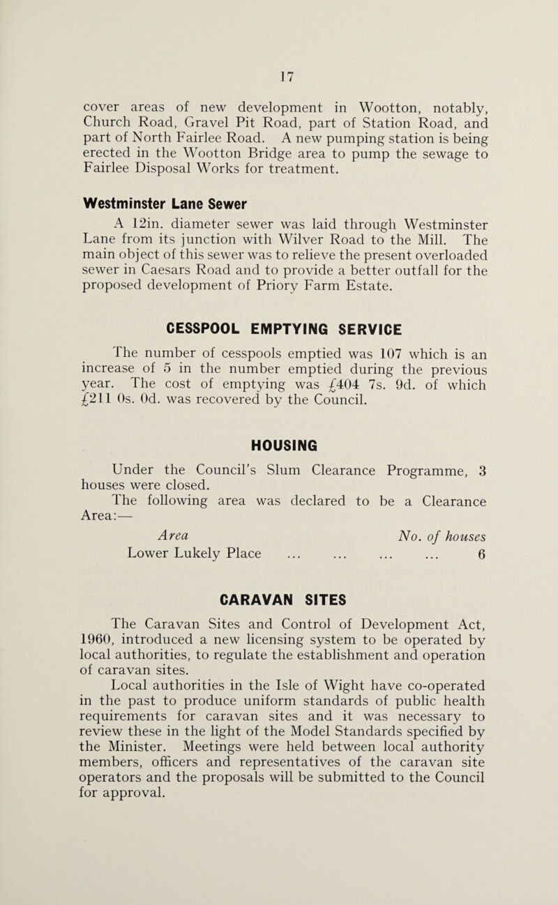 ] 7 cover areas of new development in Wootton, notably, Church Road, Gravel Pit Road, part of Station Road, and part of North Fairlee Road. A new pumping station is being erected in the Wootton Bridge area to pump the sewage to Fairlee Disposal Works for treatment. Westminster Lane Sewer A 12in. diameter sewer was laid through Westminster Lane from its junction with Wilver Road to the Mill. The main object of this sewer was to relieve the present overloaded sewer in Caesars Road and to provide a better outfall for the proposed development of Priory Farm Estate. CESSPOOL EMPTYING SERVICE The number of cesspools emptied was 107 which is an increase of 5 in the number emptied during the previous year. The cost of emptying was £404 7s. 9d. of which £211 Os. Od. was recovered by the Council. HOUSING Under the Council’s Slum Clearance Programme, 3 houses were closed. The following area was declared to be a Clearance Area:— Area No. of houses Lower Lukely Place ... ... ... ... 6 CARAVAN SITES The Caravan Sites and Control of Development Act, 1960, introduced a new licensing system to be operated by local authorities, to regulate the establishment and operation of caravan sites. Local authorities in the Isle of Wight have co-operated in the past to produce uniform standards of public health requirements for caravan sites and it was necessary to review these in the light of the Model Standards specified by the Minister. Meetings were held between local authority members, officers and representatives of the caravan site operators and the proposals will be submitted to the Council for approval.