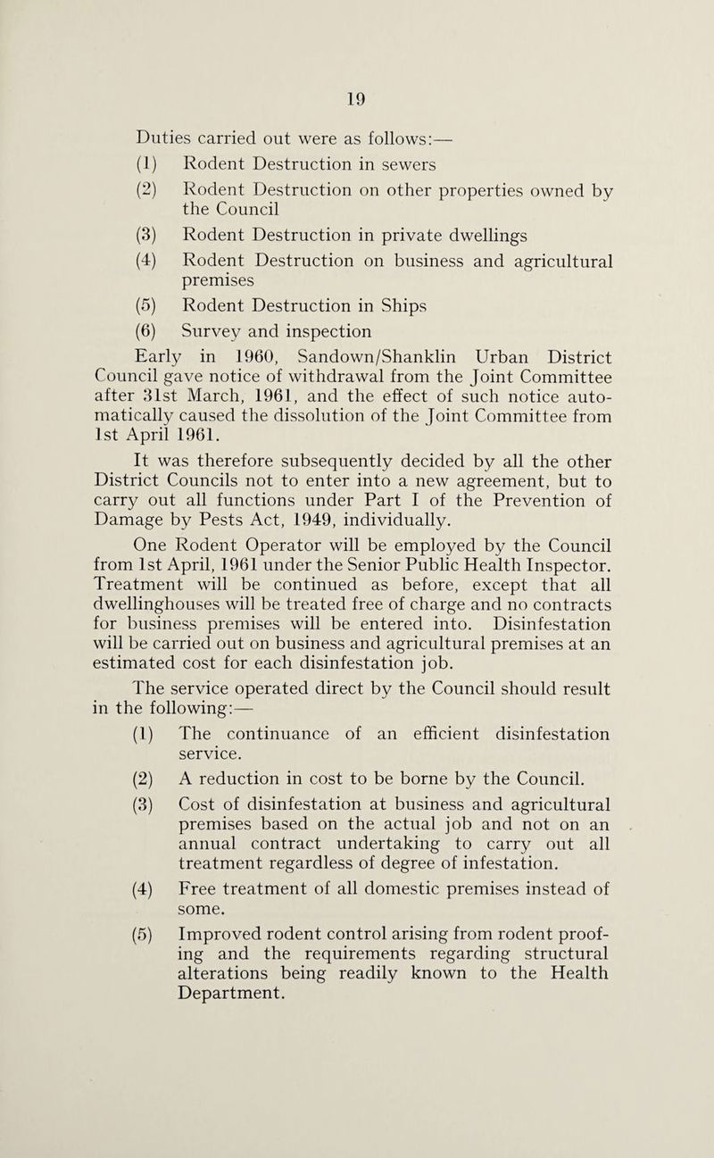 Duties carried out were as follows:— (1) Rodent Destruction in sewers (2) Rodent Destruction on other properties owned by the Council (3) Rodent Destruction in private dwellings (4) Rodent Destruction on business and agricultural premises (5) Rodent Destruction in Ships (6) Survey and inspection Early in 1960, Sandown/Shanklin Urban District Council gave notice of withdrawal from the Joint Committee after 31st March, 1961, and the effect of such notice auto¬ matically caused the dissolution of the Joint Committee from 1st April 1961. It was therefore subsequently decided by all the other District Councils not to enter into a new agreement, but to carry out all functions under Part I of the Prevention of Damage by Pests Act, 1949, individually. One Rodent Operator will be employed by the Council from 1st April, 1961 under the Senior Public Health Inspector. Treatment will be continued as before, except that all dwellinghouses will be treated free of charge and no contracts for business premises will be entered into. Disinfestation will be carried out on business and agricultural premises at an estimated cost for each disinfestation job. The service operated direct by the Council should result in the following:— (1) The continuance of an efficient disinfestation service. (2) A reduction in cost to be borne by the Council. (3) Cost of disinfestation at business and agricultural premises based on the actual job and not on an annual contract undertaking to carry out all treatment regardless of degree of infestation. (4) Free treatment of all domestic premises instead of some. (5) Improved rodent control arising from rodent proof¬ ing and the requirements regarding structural alterations being readily known to the Health Department.
