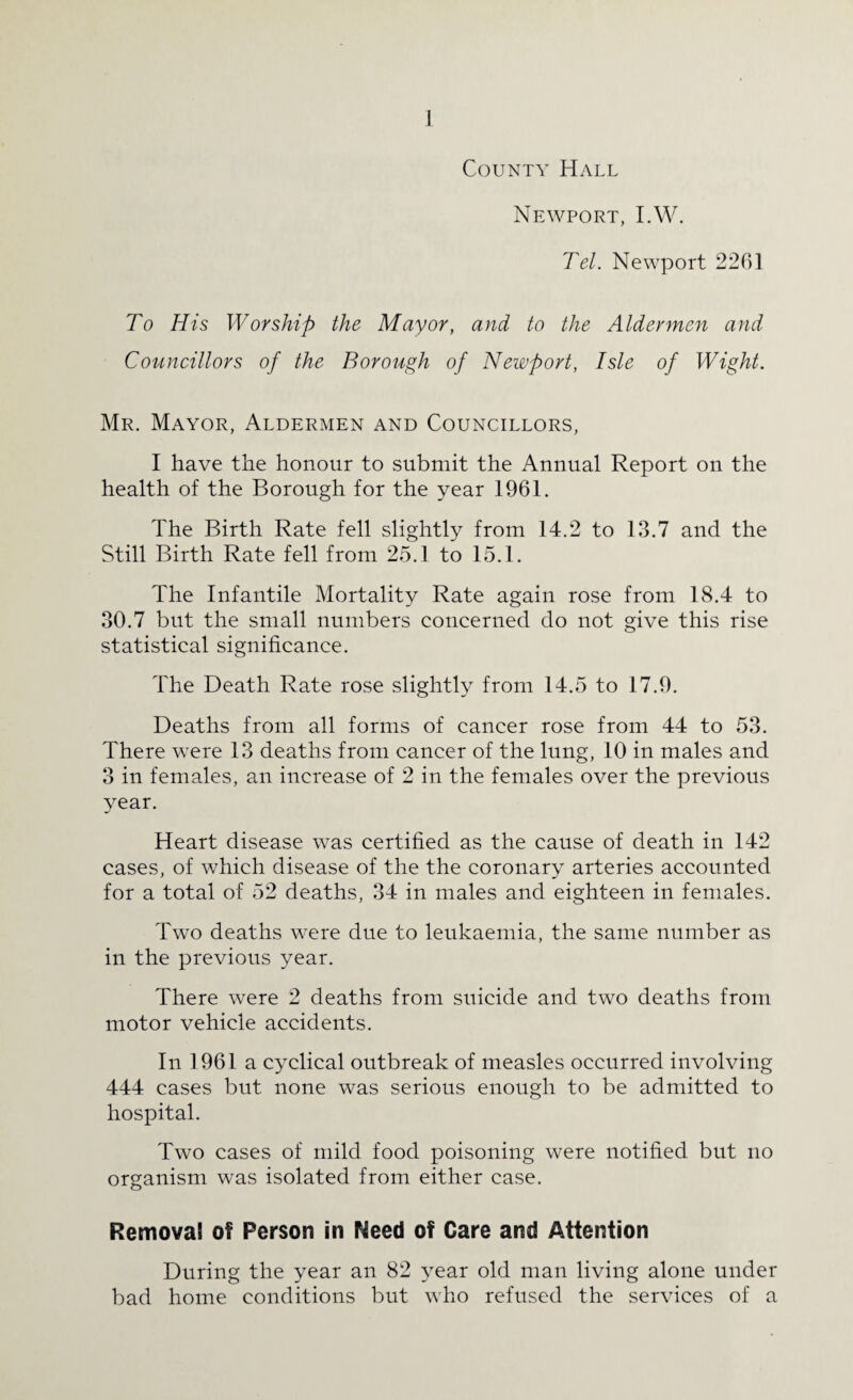 County Hall Newport, I.W. Tel. Newport 2261 To His Worship the Mayor, and to the Aldermen and Councillors of the Borough of Newport, Isle of Wight. Mr. Mayor, Aldermen and Councillors, I have the honour to submit the Annual Report on the health of the Borough for the year 1961. The Birth Rate fell slightly from 14.2 to 13.7 and the Still Birth Rate fell from 25.1 to 15.1. The Infantile Mortality Rate again rose from 18.4 to 30.7 but the small numbers concerned do not give this rise statistical significance. The Death Rate rose slightly from 14.5 to 17.9. Deaths from all forms of cancer rose from 44 to 53. There w7ere 13 deaths from cancer of the lung, 10 in males and 3 in females, an increase of 2 in the females over the previous year. Heart disease was certified as the cause of death in 142 cases, of which disease of the the coronary arteries accounted for a total of 52 deaths, 34 in males and eighteen in females. Two deaths were due to leukaemia, the same number as in the previous year. There were 2 deaths from suicide and two deaths from motor vehicle accidents. In 1961 a cyclical outbreak of measles occurred involving 444 cases but none was serious enough to be admitted to hospital. Two cases of mild food poisoning were notified but no organism was isolated from either case. Removal of Person in Need of Care and Attention During the year an 82 year old man living alone under bad home conditions but who refused the services of a