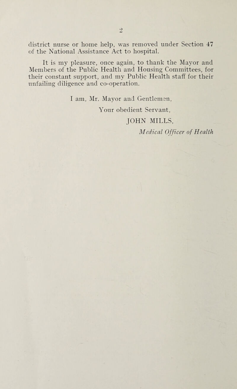 district nurse or home help, was removed under Section 47 of the National Assistance Act to hospital. It is my pleasure, once again, to thank the Mayor and Members of the Public Health and Housing Committees, for their constant support, and my Public Health staff for their unfailing diligence and co-operation. I am, Mr. Mayor and Gentlemen, Your obedient Servant, JOHN MILLS, Medical Officer of Health