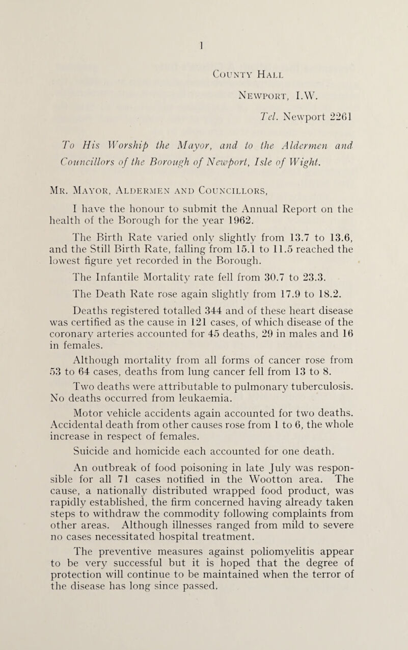 ] County Hall Newport, I.W. Tel. Newport 226] To His Worship the Mayor, and to the Aldermen and Councillors of the Borough of Newport, Isle of Wight. Mr. Mayor, Aldermen and Councillors, I have the honour to submit the Annual Report on the health of the Borough for the year 1962. The Birth Rate varied only slightly from 13.7 to 13.6, and the Still Birth Rate, falling from 15.1 to 11.5 reached the lowest figure yet recorded in the Borough. The Infantile Mortality rate fell from 30.7 to 23.3. The Death Rate rose again slightly from 17.9 to 18.2. Deaths registered totalled 344 and of these heart disease was certified as the cause in 121 cases, of which disease of the coronary arteries accounted for 45 deaths, 29 in males and 16 in females. Although mortality from all forms of cancer rose from 53 to 64 cases, deaths from lung cancer fell from 13 to 8. Two deaths were attributable to pulmonary tuberculosis. No deaths occurred from leukaemia. Motor vehicle accidents again accounted for two deaths. Accidental death from other causes rose from 1 to 6, the whole increase in respect of females. Suicide and homicide each accounted for one death. An outbreak of food poisoning in late July was respon¬ sible for all 71 cases notified in the Wootton area. The cause, a nationally distributed wrapped food product, was rapidly established, the firm concerned having already taken steps to withdraw the commodity following complaints from other areas. Although illnesses ranged from mild to severe no cases necessitated hospital treatment. The preventive measures against poliomyelitis appear to be very successful but it is hoped that the degree of protection will continue to be maintained when the terror of the disease has long since passed.