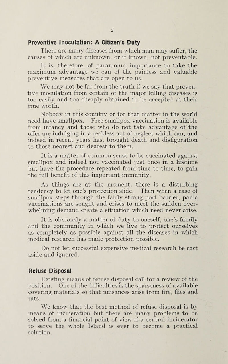 Preventive Inoculation: A Citizen’s Duty There are many diseases from which man may suffer, the causes of which are unknown, or if known, not preventable. It is, therefore, of paramount importance to take the maximum advantage we can of the painless and valuable preventive measures that are open to us. We may not be far from the truth if we say that preven¬ tive inoculation from certain of the major killing diseases is too easily and too cheaply obtained to be accepted at their true worth. Nobody in this country or for that matter in the world need have smallpox. Free smallpox vaccination is available from infancy and those who do not take advantage of the offer are indulging in a reckless act of neglect which can, and indeed in recent years has, brought death and disfiguration to those nearest and dearest to them. It is a matter of common sense to be vaccinated against smallpox and indeed not vaccinated just once in a lifetime but have the procedure repeated from time to time, to gain the full benefit of this important immunity. As things are at the moment, there is a disturbing tendency to let one’s protection slide. Then when a case of smallpox steps through the fairly strong port barrier, panic vaccinations are sought and crises to meet the sudden over¬ whelming demand create a situation which need never arise. It is obviously a matter of duty to oneself, one’s family and the community in which we live to protect ourselves as completely as possible against all the diseases in which medical research has made protection possible. Do not let successful expensive medical research be cast aside and ignored. Refuse Disposal Existing means of refuse disposal call for a review of the position. One of the difficulties is the sparseness of available covering materials so that nuisances arise from fire, flies and rats. We know that the best method of refuse disposal is by means of incineration but there are many problems to be solved from a financial point of view if a central incinerator to serve the whole Island is ever to become a practical solution.