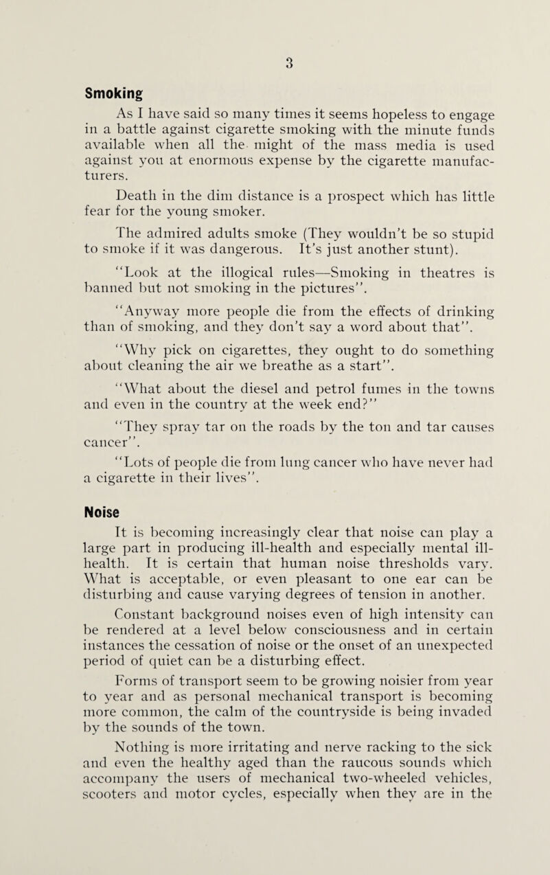 Smoking As I have said so many times it seems hopeless to engage in a battle against cigarette smoking with the minute funds available when all the might of the mass media is used against you at enormous expense by the cigarette manufac¬ turers. Death in the dim distance is a prospect which has little fear for the young smoker. The admired adults smoke (They wouldn’t be so stupid to smoke if it was dangerous. It’s just another stunt). “Look at the illogical rules—Smoking in theatres is banned but not smoking in the pictures’’. “Anyway more people die from the effects of drinking than of smoking, and they don’t say a word about that’’. “Why pick on cigarettes, they ought to do something about cleaning the air we breathe as a start’’. “What about the diesel and petrol fumes in the towns and even in the country at the week end?’’ “They spray tar on the roads by the ton and tar causes cancer’’. “Lots of people die from lung cancer who have never had a cigarette in their lives’’. Noise It is becoming increasingly clear that noise can play a large part in producing ill-health and especially mental ill- health. It is certain that human noise thresholds vary. What is acceptable, or even pleasant to one ear can be disturbing and cause varying degrees of tension in another. Constant background noises even of high intensity can be rendered at a level below consciousness and in certain instances the cessation of noise or the onset of an unexpected period of quiet can be a disturbing effect. Forms of transport seem to be growing noisier from year to year and as personal mechanical transport is becoming more common, the calm of the countryside is being invaded by the sounds of the town. Nothing is more irritating and nerve racking to the sick and even the healthy aged than the raucous sounds which accompany the users of mechanical two-wheeled vehicles, scooters and motor cycles, especially when they are in the