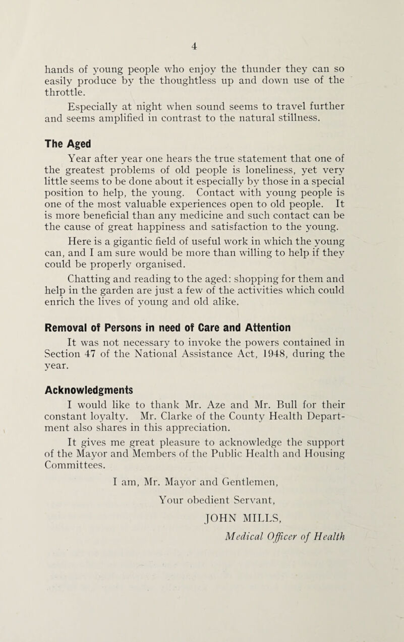 hands of young people who enjoy the thunder they can so easily produce by the thoughtless up and down use of the throttle. Especially at night when sound seems to travel further and seems amplified in contrast to the natural stillness. The Aged Year after year one hears the true statement that one of the greatest problems of old people is loneliness, yet very little seems to be done about it especially by those in a special position to help, the young. Contact with young people is one of the most valuable experiences open to old people. It is more beneficial than any medicine and such contact can be the cause of great happiness and satisfaction to the young. Here is a gigantic field of useful work in which the young can, and I am sure would be more than willing to help if they could be properly organised. Chatting and reading to the aged: shopping for them and help in the garden are just a few of the activities which could enrich the lives of young and old alike. Removal of Persons in need of Care and Attention It was not necessary to invoke the powers contained in Section 47 of the National Assistance Act, 1948, during the year. Acknowledgments I would like to thank Mr. Aze and Mr. Bull for their constant loyalty. Mr. Clarke of the County Health Depart¬ ment also shares in this appreciation. It gives me great pleasure to acknowledge the support of the Mayor and Members of the Public Health and Housing Committees. I am, Mr. Mayor and Gentlemen, Your obedient Servant, JOHN MILLS, Medical Officer of Health