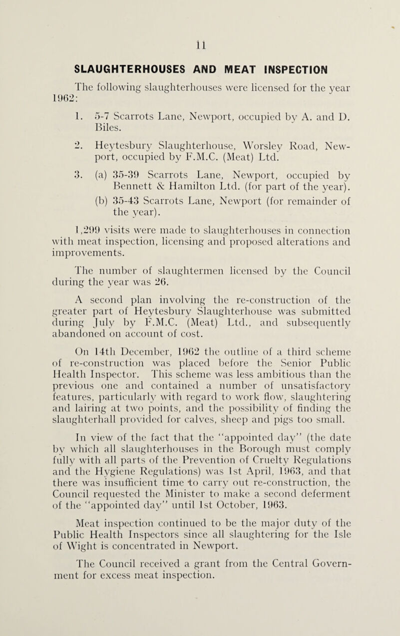 SLAUGHTERHOUSES AND MEAT INSPECTION The following slaughterhouses were licensed for the year 1962: 1. 5-7 Scarrots Lane, Newport, occupied by A. and D. Biles. 2. Heytesburv Slaughterhouse, Worsley Road, New¬ port, occupied by F.M.C. (Meat) Ltd. 3. (a) 35-39 Scarrots Lane, Newport, occupied by Bennett & Hamilton Ltd. (for part of the year). (b) 35-43 Scarrots Lane, Newport (for remainder of the year). 1,299 visits were made to slaughterhouses in connection with meat inspection, licensing and proposed alterations and improvements. The number of slaughtermen licensed by the Council during the year was 26. A second plan involving the re-construction of the greater part of Heytesbury Slaughterhouse was submitted during July by F.M.C. (Meat) Ltd., and subsequently abandoned on account of cost. On 14th December, 1962 the outline of a third scheme of re-construction was placed before the Senior Public Health Inspector. This scheme was less ambitious than the previous one and contained a number of unsatisfactory features, particularly with regard to work flow, slaughtering and lairing at two points, and the possibility of finding the slaughterhall provided for calves, sheep and pigs too small. In view of the fact that the “appointed day” (the date by which all slaughterhouses in the Borough must comply fully with all parts of the Prevention of Cruelty Regulations and the Hygiene Regulations) was 1st April, 1963, and that there was insufficient time to carry out re-construction, the Council requested the Minister to make a second deferment of the “appointed day” until 1st October, 1963. Meat inspection continued to be the major duty of the Public Health Inspectors since all slaughtering for the Isle of Wight is concentrated in Newport. The Council received a grant from the Central Govern¬ ment for excess meat inspection.