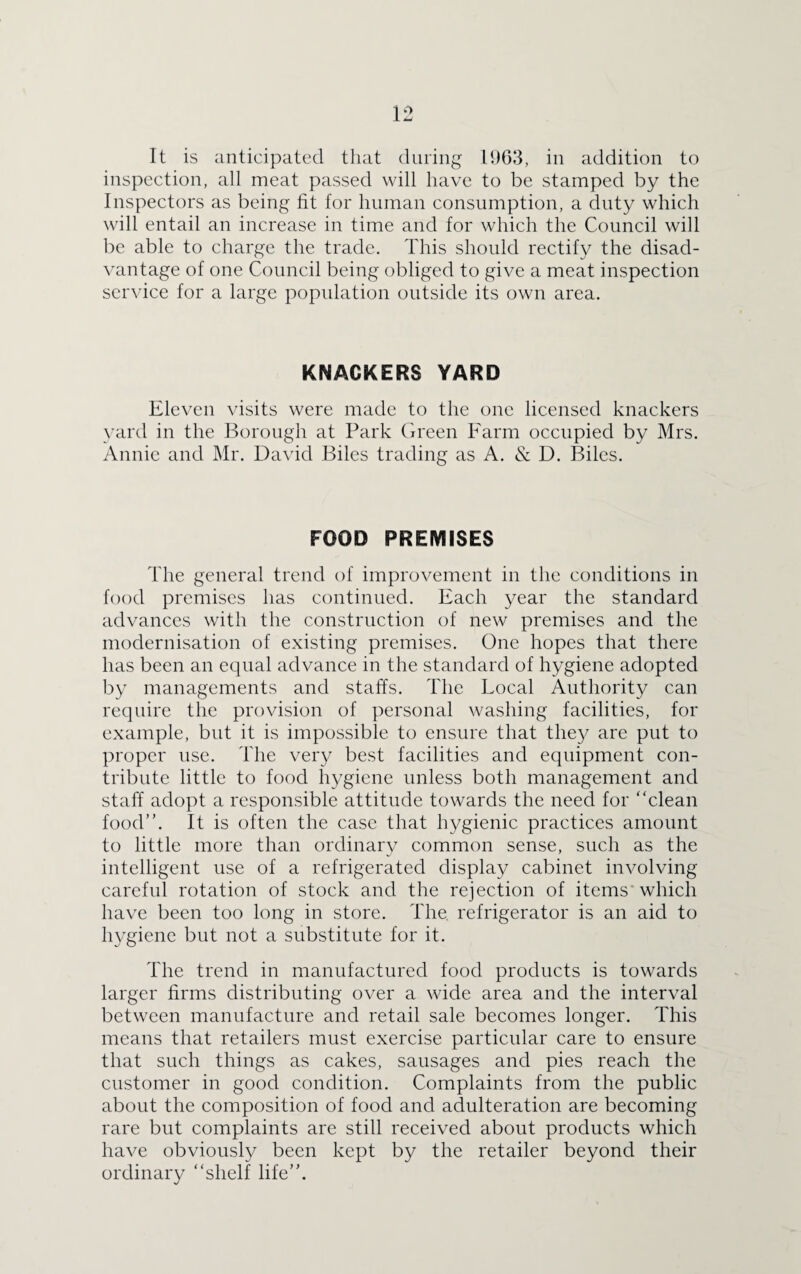 It is anticipated that during 1963, in addition to inspection, all meat passed will have to be stamped by the Inspectors as being fit for human consumption, a duty which will entail an increase in time and for which the Council will be able to charge the trade. This should rectify the disad¬ vantage of one Council being obliged to give a meat inspection service for a large population outside its own area. KNACKERS YARD Eleven visits were made to the one licensed knackers yard in the Borough at Park Green Farm occupied by Mrs. Annie and Mr. David Biles trading as A. & D. Biles. FOOD PREMISES The general trend of improvement in the conditions in food premises has continued. Each year the standard advances with the construction of new premises and the modernisation of existing premises. One hopes that there has been an equal advance in the standard of hygiene adopted by managements and staffs. The Local Authority can require the provision of personal washing facilities, for example, but it is impossible to ensure that they are put to proper use. The very best facilities and equipment con¬ tribute little to food hygiene unless both management and staff adopt a responsible attitude towards the need for “clean food”. It is often the case that hygienic practices amount to little more than ordinary common sense, such as the intelligent use of a refrigerated display cabinet involving careful rotation of stock and the rejection of items which have been too long in store. The. refrigerator is an aid to hygiene but not a substitute for it. The trend in manufactured food products is towards larger firms distributing over a wide area and the interval between manufacture and retail sale becomes longer. This means that retailers must exercise particular care to ensure that such things as cakes, sausages and pies reach the customer in good condition. Complaints from the public about the composition of food and adulteration are becoming rare but complaints are still received about products which have obviously been kept by the retailer beyond their ordinary “shelf life”.