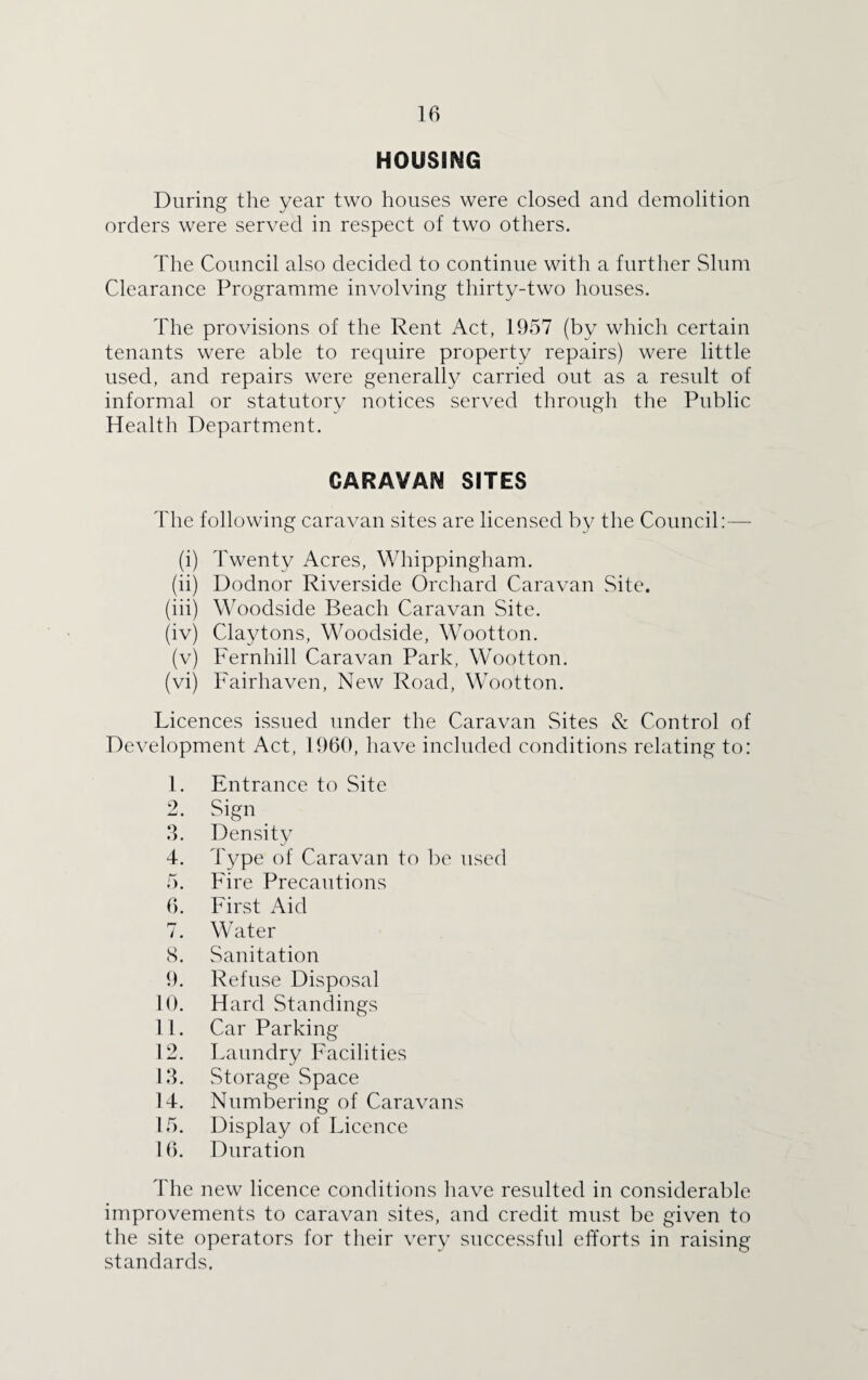 HOUSING During the year two houses were closed and demolition orders were served in respect of two others. The Council also decided to continue with a further Slum Clearance Programme involving thirty-two houses. The provisions of the Rent Act, 1957 (by which certain tenants were able to require property repairs) were little used, and repairs were generally carried out as a result of informal or statutory notices served through the Public Health Department. CARAVAN SITES The following caravan sites are licensed by the Council:—- (i) Twenty Acres, Whippingham. (ii) Dodnor Riverside Orchard Caravan Site. (iii) Woodside Beach Caravan Site. (iv) Claytons, Woodside, Wootton. (v) Fernhill Caravan Park, Wootton. (vi) Fairhaven, New Road, Wootton. Licences issued under the Caravan Sites & Control of Development Act, 1960, have included conditions relating to: 1. Entrance to Site 2. Sign 3. Density 4. Type of Caravan to be used 5. Fire Precautions 6. First Aid 7. Water 8. Sanitation 9. Refuse Disposal 10. Hard Standings 11. Car Parking 12. Laundry Facilities 13. Storage Space 14. Numbering of Caravans 15. Display of Licence 16. Duration The new licence conditions have resulted in considerable improvements to caravan sites, and credit must be given to the site operators for their very successful efforts in raising standards.