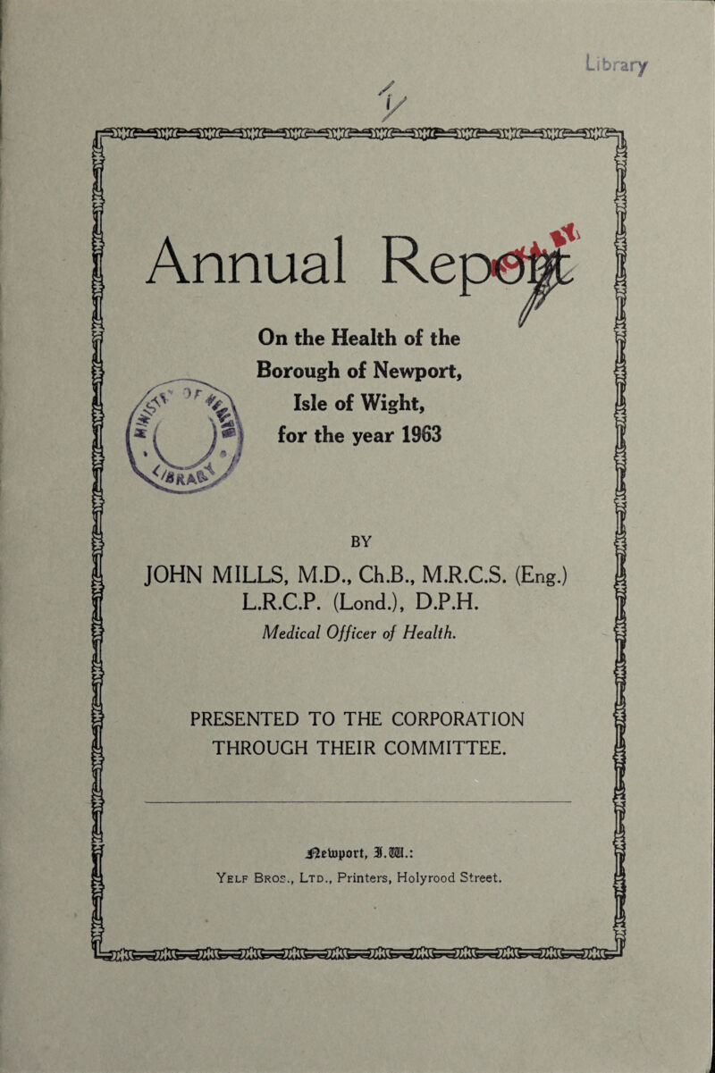 t-rrOrr-*rr' Annual Re On the Health of the Borough of Newport, Isle of Wight, for the year 1963 JOHN MILLS, M.D., Ch.B., M.R.C.S. (Eng.) L.R.C.P. (Lond.), D.P.H. PRESENTED TO THE CORPORATION THROUGH THEIR COMMITTEE. i^etoport, Yelf Bros., Ltd., Printers, Holyrood Street