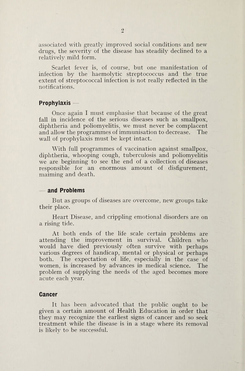 •) associated with greatly improved social conditions and new drugs, the severity of the disease has steadily declined to a relatively mild form. Scarlet fever is, of course, but one manifestation of infection by the haemolytic streptococcus and the true extent of streptococcal infection is not really reflected in the notifications. Prophylaxis — Once again I must emphasise that because of the great fall in incidence of the serious diseases such as smallpox, diphtheria and poliomyelitis, we must never be complacent and allow the programmes of immunisation to decrease. The wall of prophylaxis must be kept intact. With full programmes of vaccination against smallpox, diphtheria, whooping cough, tuberculosis and poliomyelitis we are beginning to see the end of a collection of diseases responsible for an enormous amount of disfigurement, maiming and death. — and Problems But as groups of diseases are overcome, new groups take their place. Heart Disease, and crippling emotional disorders are on a rising tide. At both ends of the life scale certain problems are attending the improvement in survival. Children who would have died previously often survive with perhaps various degrees of handicap, mental or physical or perhaps both. The expectation of life, especially in the case of women, is increased by advances in medical science. The problem of supplying the needs of the aged becomes more acute each year. Cancer It has been advocated that the public ought to be given a certain amount of Health Education in order that they may recognize the earliest signs of cancer and so seek treatment while the disease is in a stage where its removal is likely to be successful.