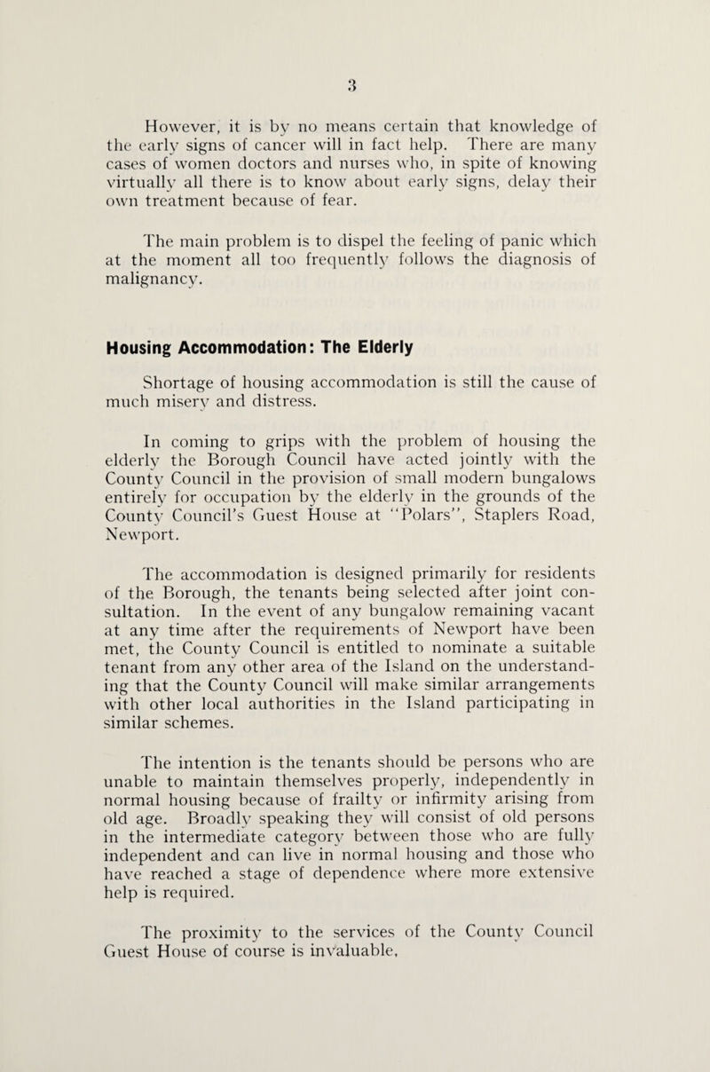 However, it is by no means certain that knowledge of the early signs of cancer will in fact help. There are many cases of women doctors and nurses who, in spite of knowing virtually all there is to know about early signs, delay their own treatment because of fear. The main problem is to dispel the feeling of panic which at the moment all too frequently follows the diagnosis of malignancy. Housing Accommodation: The Elderly Shortage of housing accommodation is still the cause of much misery and distress. In coming to grips with the problem of housing the elderly the Borough Council have acted jointly with the County Council in the provision of small modern bungalows entirely for occupation by the elderly in the grounds of the County Council’s Guest House at 4Tolars”, Staplers Road, Newport. The accommodation is designed primarily for residents of the Borough, the tenants being selected after joint con¬ sultation. In the event of any bungalow remaining vacant at any time after the requirements of Newport have been met, the County Council is entitled to nominate a suitable tenant from any other area of the Island on the understand¬ ing that the County Council will make similar arrangements with other local authorities in the Island participating in similar schemes. The intention is the tenants should be persons who are unable to maintain themselves properly, independently in normal housing because of frailty or infirmity arising from old age. Broadly speaking they will consist of old persons in the intermediate category between those who are fully independent and can live in normal housing and those who have reached a stage of dependence where more extensive help is required. The proximity to the services of the County Council Guest House of course is invaluable,