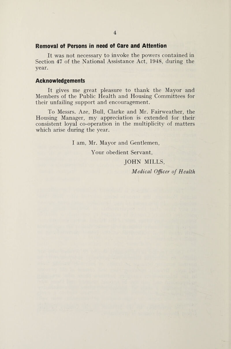 Removal of Persons in need of Care and Attention It was not necessary to invoke the powers contained in Section 47 of the National Assistance Act, 1948, during the year. Acknowledgements It gives me great pleasure to thank the Mayor and Members of the Public Health and Housing Committees for their unfailing support and encouragement. To Messrs. Aze, Bull, Clarke and Mr. Fairweather, the Housing Manager, my appreciation is extended for their consistent loyal co-operation in the multiplicity of matters which arise during the year. I am, Mr. Mayor and Gentlemen, Your obedient Servant, JOHN MILLS,