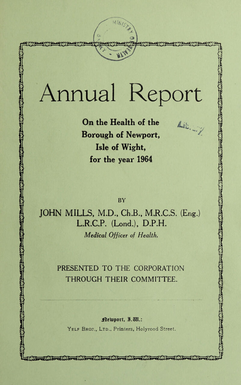 Annual Report On the Health of the Borough of Newport, Isle of Wight, for the year 1964 k '* ~:y BY JOHN MILLS, M.D., Ch.B., M.R.C.S. (Eng.) L.R.C.P. (Lond.), D.P.H. Medical Officer of Health. PRESENTED TO THE CORPORATION THROUGH THEIR COMMITTEE. Jletoport, 31.$©.: Yelf Bros., Ltd., Printers, Holyrood Street. ssJ