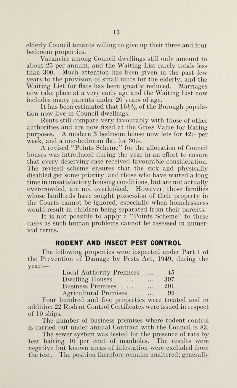 elderly Council tenants willing to give up their three and four bedroom properties. Vacancies among Council dwellings still only amount to about 25 per annum, and the Waiting List rarely totals less than 300. Much attention has been given in the past few years to the provision of small units for the elderly, and the Waiting List for flats has been greatly reduced. Marriages now take place at a very early age and the Waiting List now includes many parents under 20 years of age. It has been estimated that 1(H% of the Borough popula¬ tion now live in Council dwellings. Rents still compare very favourably with those of other authorities and are now fixed at the Gross Value for Rating purposes. A modern 3 bedroom house now lets for 42/- per week, and a one-bedroom flat for 30/-. A revised “Points Scheme” for the allocation of Council houses was introduced during the year in an effort to ensure that every deserving case received favourable consideration. The revised scheme ensures that the sick and physically disabled get some priority, and those who have waited a long time in unsatisfactory housing conditions, but are not actually overcrowded, are not overlooked. However, those families whose landlords have sought possession of their property in the Courts cannot be ignored, especially when homelessness would result in children being separated from their parents. It is not possible to apply a “Points Scheme” to these cases as such human problems cannot be assessed in numer¬ ical terms. RODENT AND INSECT PEST CONTROL The following properties were inspected under Part 1 of the Prevention of Damage by Pests Act, 1949, during the year:— Local Authority Premises ... 45 Dwelling Houses ... ... 397 Business Premises ... ... 201 Agricultural Premises ... 99 Four hundred and five properties were treated and in addition 22 Rodent Control Certificates were issued in respect of 10 ships. The number of business premises where rodent control is carried out under annual Contract with the Council is 83. The sewer system was tested for the presence of rats by test baiting 10 per cent of manholes. The results were negative but known areas of infestation were excluded from the test. The position therefore remains unaltered; generally