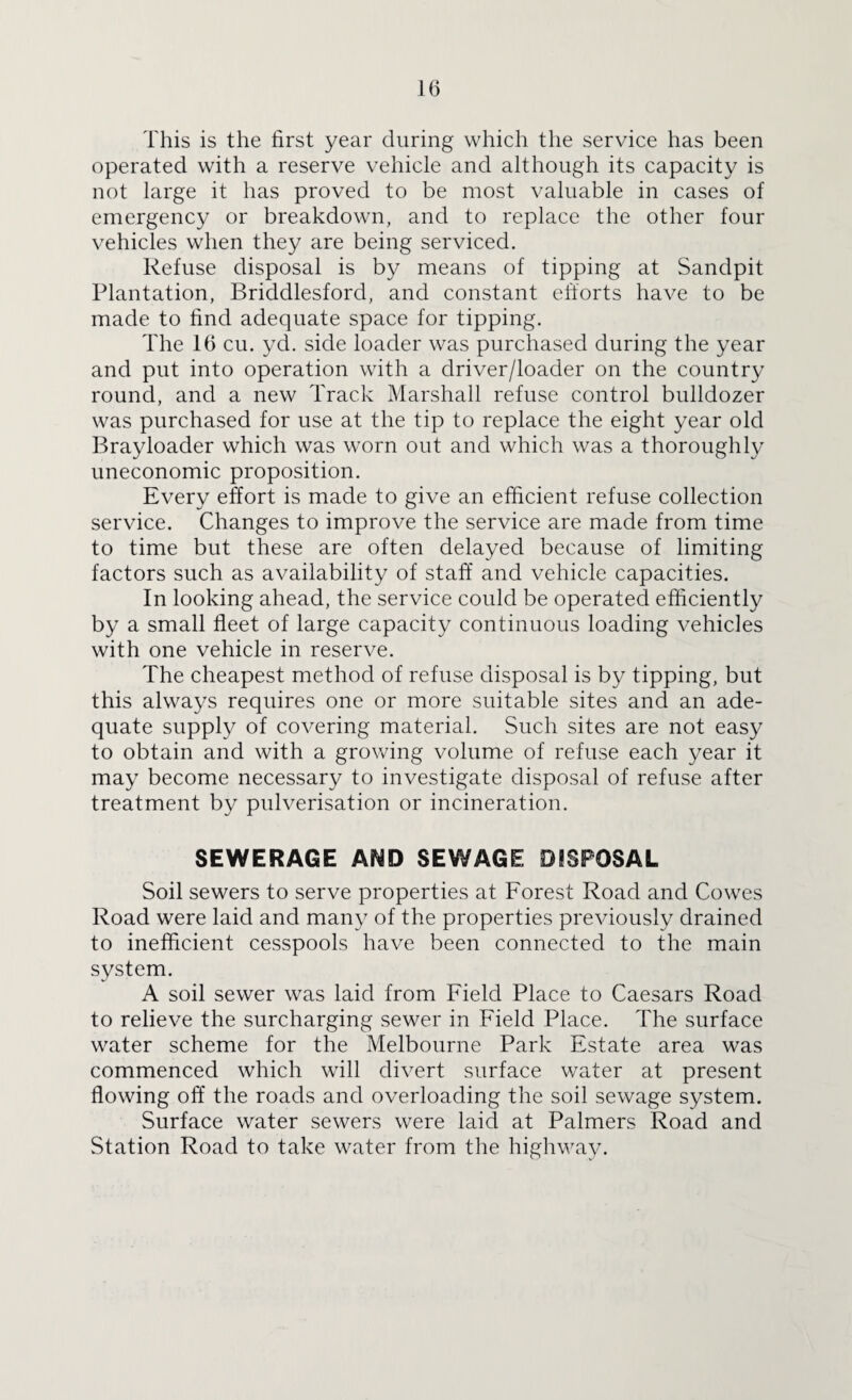 This is the first year during which the service has been operated with a reserve vehicle and although its capacity is not large it has proved to be most valuable in cases of emergency or breakdown, and to replace the other four vehicles when they are being serviced. Refuse disposal is by means of tipping at Sandpit Plantation, Briddlesford, and constant efforts have to be made to find adequate space for tipping. The 16 cu. yd. side loader was purchased during the year and put into operation with a driver/loader on the country round, and a new Track Marshall refuse control bulldozer was purchased for use at the tip to replace the eight year old Brayloader which was worn out and which was a thoroughly uneconomic proposition. Every effort is made to give an efficient refuse collection service. Changes to improve the service are made from time to time but these are often delayed because of limiting factors such as availability of staff and vehicle capacities. In looking ahead, the service could be operated efficiently by a small fleet of large capacity continuous loading vehicles with one vehicle in reserve. The cheapest method of refuse disposal is by tipping, but this always requires one or more suitable sites and an ade¬ quate supply of covering material. Such sites are not easy to obtain and with a growing volume of refuse each year it may become necessary to investigate disposal of refuse after treatment by pulverisation or incineration. SEWERAGE AND SEWAGE DISPOSAL Soil sewers to serve properties at Forest Road and Cowes Road were laid and many of the properties previously drained to inefficient cesspools have been connected to the main system. A soil sewer was laid from Field Place to Caesars Road to relieve the surcharging sewer in Field Place. The surface water scheme for the Melbourne Park Estate area was commenced which will divert surface water at present flowing off the roads and overloading the soil sewage system. Surface water sewers were laid at Palmers Road and Station Road to take water from the highway.