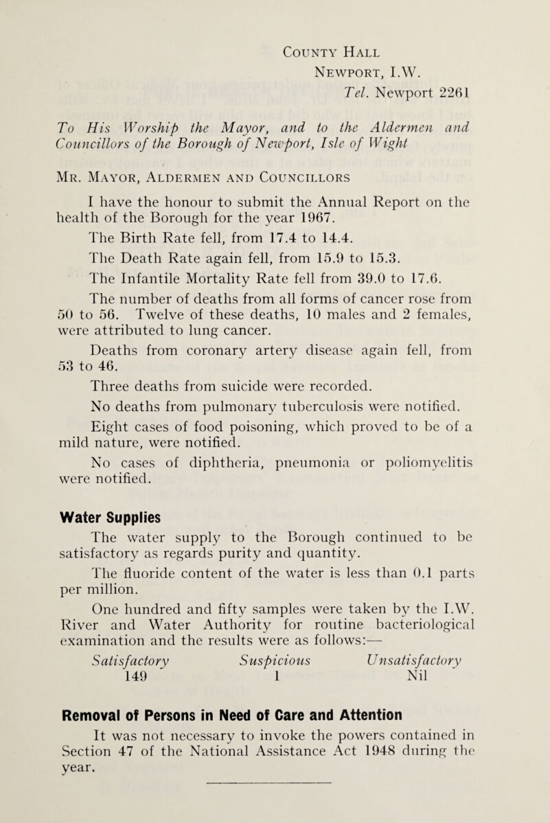 County Hall Newport, I.W. Tel. Newport 2261 To His Worship the Mayor, and to the Aldermen and Councillors of the Borough of Newport, Isle of Wight Mr. Mayor, Aldermen and Councillors I have the honour to submit the Annual Report on the health of the Borough for the year 1967. The Birth Rate fell, from 17.4 to 14.4. The Death Rate again fell, from 15.9 to 15.3. The Infantile Mortality Rate fell from 39.0 to 17.6. The number of deaths from all forms of cancer rose from 50 to 56. Twelve of these deaths, 10 males and 2 females, were attributed to lung cancer. Deaths from coronary artery disease again fell, from 53 to 46. Three deaths from suicide were recorded. No deaths from pulmonary tuberculosis were notified. Eight cases of food poisoning, which proved to be of a mild nature, were notified. No cases of diphtheria, pneumonia or poliomyelitis were notified. Water Supplies The water supply to the Borough continued to be satisfactory as regards purity and quantity. The fluoride content of the water is less than 0.1 parts per million. One hundred and fifty samples were taken by the I.W. River and Water Authority for routine bacteriological examination and the results were as follows:— Satisfactory Suspicious Unsatisfactory 149 ~ 1 Nil Removal of Persons in Need of Care and Attention It was not necessary to invoke the powers contained in Section 47 of the National Assistance Act 1948 during the year.