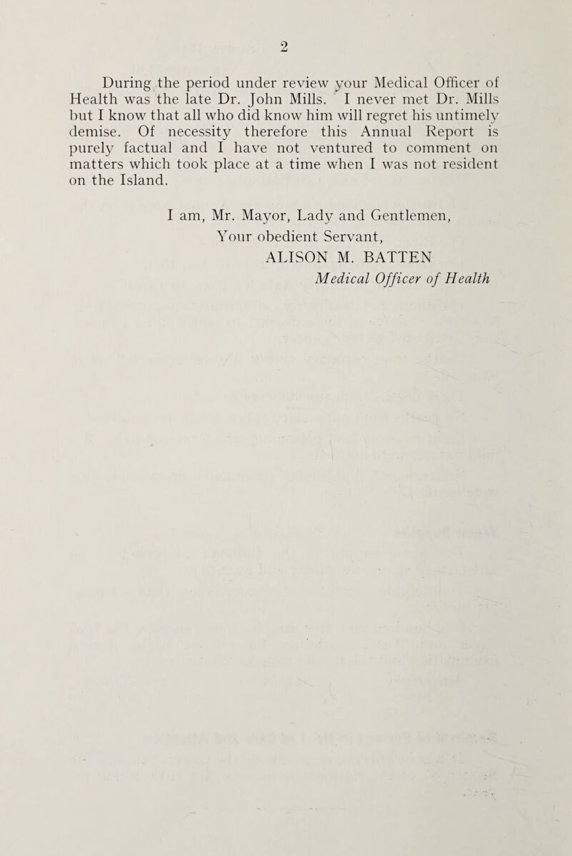 During the period under review your Medical Officer of Health was the late Dr. John Mills. I never met Dr. Mills but I know that all who did know him will regret his untimely demise. Of necessity therefore this Annual Report is purely factual and I have not ventured to comment on matters which took place at a time when I was not resident on the Island. I am, Mr. Mayor, Lady and Gentlemen, Your obedient Servant, ALISON M. BATTEN Medical Officer of Health
