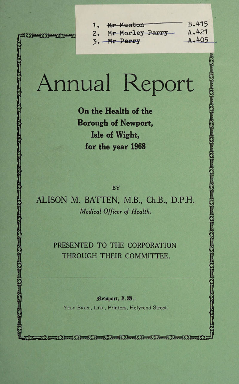1* ”“— 2. Mr Morley Parry 3. -Mr Perry B.415 A. 421 A • 405 Annual Report On the Health of the Borough of Newport, Isle of Wight, for the year 1968 BY ALISON M. BATTEN, M.B., Ch.B., D.P.H. | Medical Officer of Health. PRESENTED TO THE CORPORATION THROUGH THEIR COMMITTEE. Jletoport, 3.$®.: Yelf Bros., Ltd., Printers, Holyrood Street. EEK&S