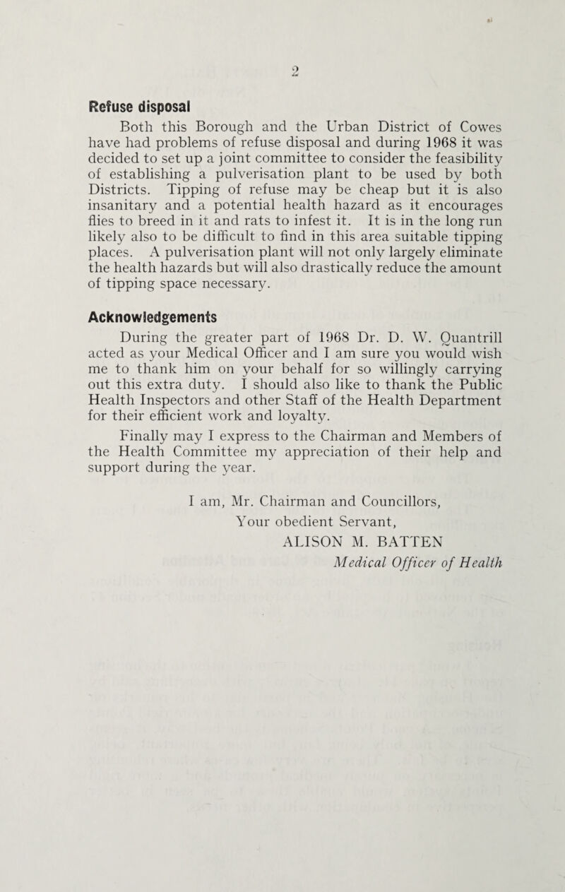 Refuse disposal Both this Borough and the Urban District of Cowes have had problems of refuse disposal and during 1968 it was decided to set up a joint committee to consider the feasibility of establishing a pulverisation plant to be used by both Districts. Tipping of refuse may be cheap but it is also insanitary and a potential health hazard as it encourages flies to breed in it and rats to infest it. It is in the long run likely also to be difficult to find in this area suitable tipping places. A pulverisation plant will not only largely eliminate the health hazards but will also drastically reduce the amount of tipping space necessary. Acknowledgements During the greater part of 1968 Dr. D. W. Ouantrill acted as your Medical Officer and I am sure you would wish me to thank him on your behalf for so willingly carrying out this extra duty. I should also like to thank the Public Health Inspectors and other Staff of the Health Department for their efficient work and loyalty. Finally may I express to the Chairman and Members of the Health Committee my appreciation of their help and support during the year. I am, Mr. Chairman and Councillors, Your obedient Servant, ALISON M. BATTEN Medical Officer of Health