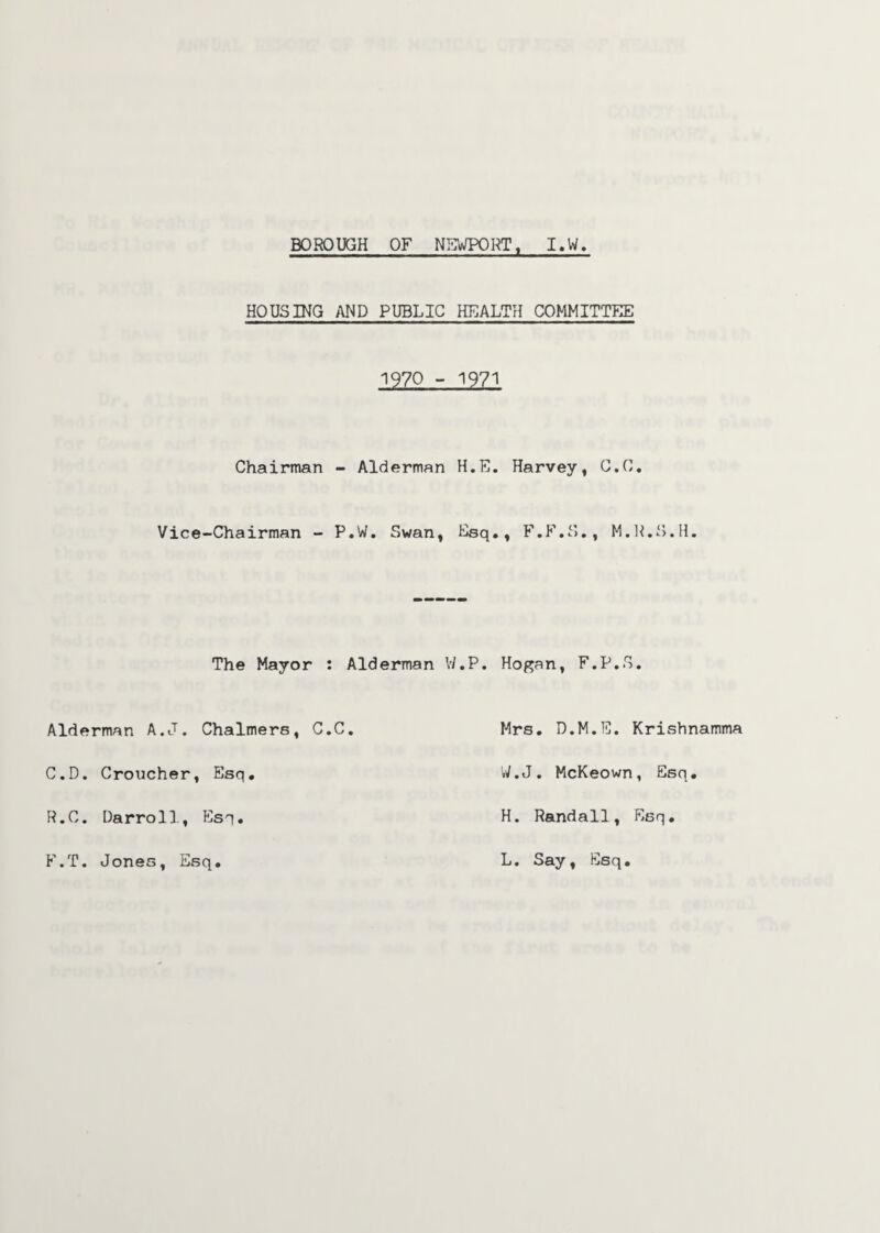 BOROUGH OF NEWPORT, I.W. HOUSING AND PUBLIC HEALTH COMMITTEE 1970 - 1971 Chairman - Alderman H.E. Harvey, C.C. Vice-Chairman - P.W. Swan, Esq., F.F.S., M.R.S.H. The Mayor : Alderman V/.P. Hogan, F.P.S. Alderman A.J. Chalmers, C.C Mrs. D.M.E. Krishnamma C.D. Croucher, Esq W.J. McKeown, Esq R.C. Darroll, Esq H. Randall, Esq F.T. Jones, Esq L. Say, Esq