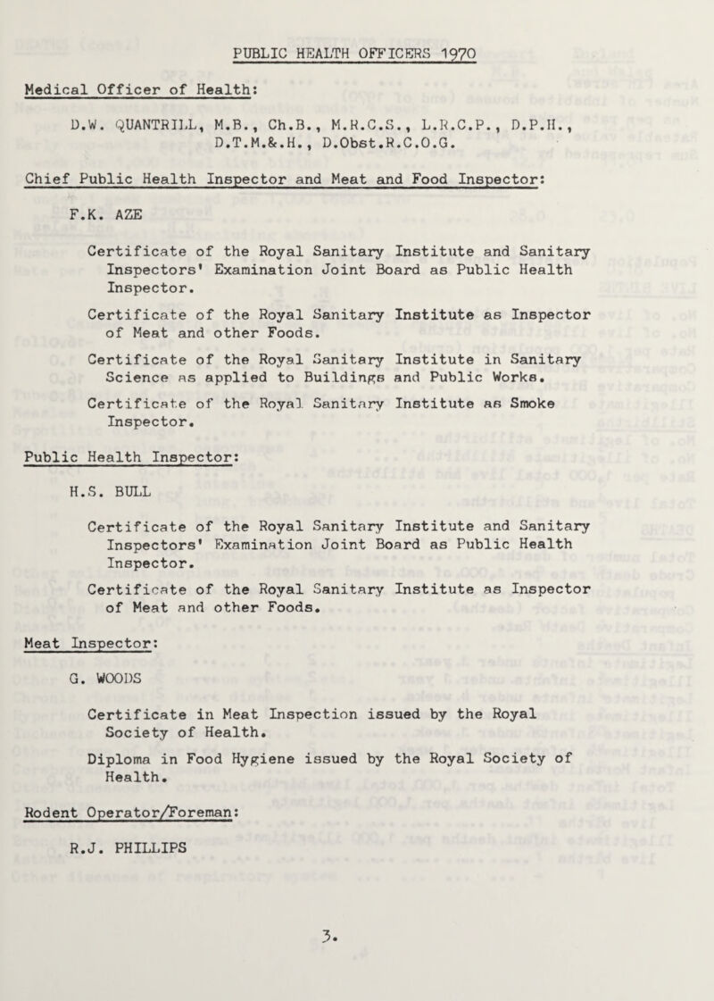 PUBLIC HEALTH OFFICERS 1970 Medical Officer of Health: D.W. QUANTRILL, M.B., Ch.B., M.R.C.S., L.R.C.P., D.P.H., D.T.M.&.H., D.Obst.R.C.O.G. Chief Public Health Inspector and Meat and Food Inspector: F. K. AZE Certificate of the Royal Sanitary Institute and Sanitary Inspectors' Examination Joint Board as Public Health Inspector. Certificate of the Royal Sanitary Institute as Inspector of Meat and other Foods. Certificate of the Royal Sanitary Institute in Sanitary Science as applied to Buildings and Public Works. Certificate of the Royal Sanitary Institute as Smoke Inspector. Public Health Inspector; H.S. BULL Certificate of the Royal Sanitary Institute and Sanitary Inspectors' Examination Joint Board as Public Health Inspector. Certificate of the Royal Sanitary Institute as Inspector of Meat and other Foods. Meat Inspector: G. WOODS Certificate in Meat Inspection issued by the Royal Society of Health. Diploma in Food Hygiene issued by the Royal Society of Health. Rodent Operator/Foreman: R.J. PHILLIPS