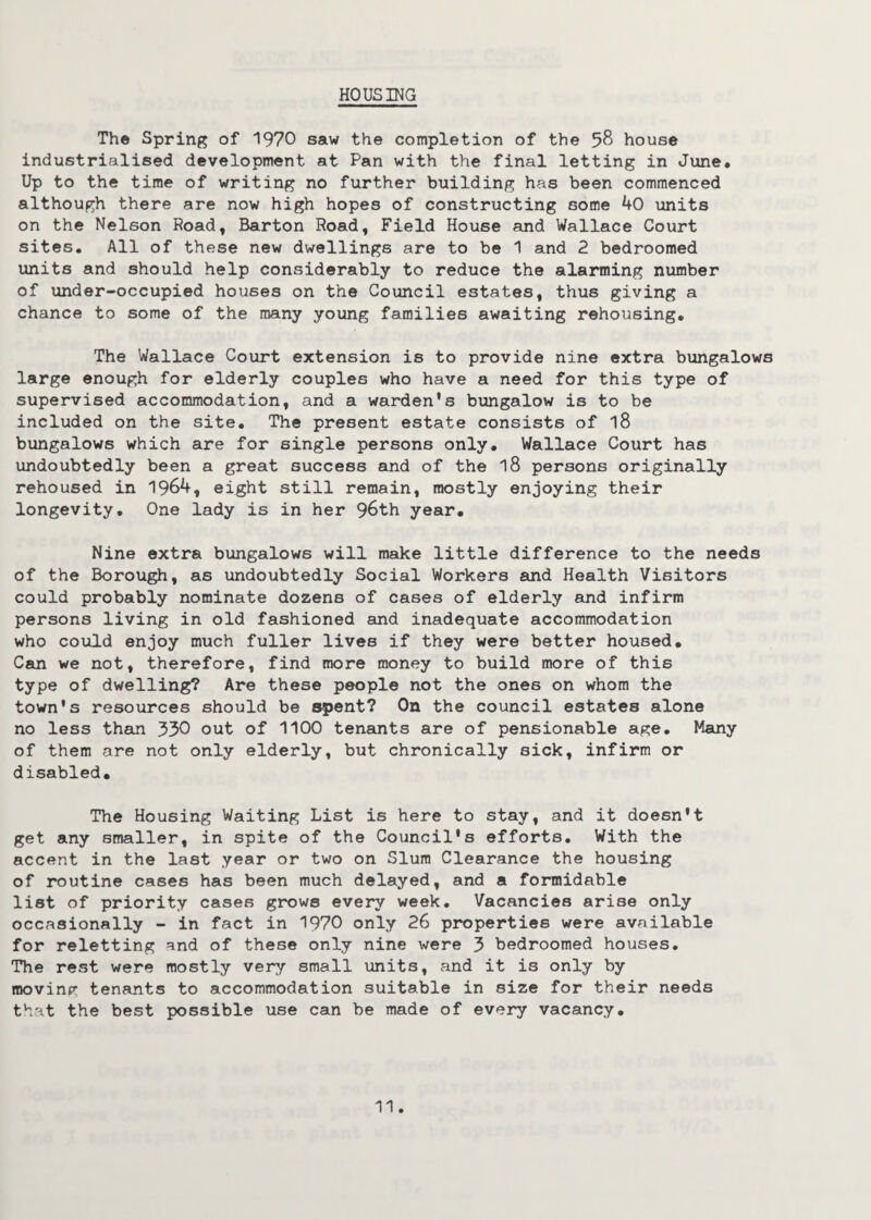 HOUSING The Spring of 1970 saw the completion of the 58 house industrialised development at Pan with the final letting in June. Up to the time of writing no further building has been commenced although there are now high hopes of constructing some 40 units on the Nelson Road, Barton Road, Field House and Wallace Court sites. All of these new dwellings are to be 1 and 2 bedroomed units and should help considerably to reduce the alarming number of under-occupied houses on the Council estates, thus giving a chance to some of the many young families awaiting rehousing. The Wallace Court extension is to provide nine extra bungalows large enough for elderly couples who have a need for this type of supervised accommodation, and a warden's bungalow is to be included on the site. The present estate consists of l8 bungalows which are for single persons only. Wallace Court has undoubtedly been a great success and of the 18 persons originally rehoused in 1964, eight still remain, mostly enjoying their longevity. One lady is in her 96th year. Nine extra bungalows will make little difference to the needs of the Borough, as undoubtedly Social Workers and Health Visitors could probably nominate dozens of cases of elderly and infirm persons living in old fashioned and inadequate accommodation who could enjoy much fuller lives if they were better housed. Can we not, therefore, find more money to build more of this type of dwelling? Are these people not the ones on whom the town's resources should be spent? On the council estates alone no less than 330 out of 1100 tenants are of pensionable age. Many of them are not only elderly, but chronically sick, infirm or disabled. The Housing Waiting List is here to stay, and it doesn't get any smaller, in spite of the Council's efforts. With the accent in the last year or two on Slum Clearance the housing of routine cases has been much delayed, and a formidable list of priority cases grows every week. Vacancies arise only occasionally - in fact in 1970 only 26 properties were available for reletting and of these only nine were 3 bedroomed houses. The rest were mostly very small units, and it is only by moving tenants to accommodation suitable in size for their needs that the best possible use can be made of every vacancy.