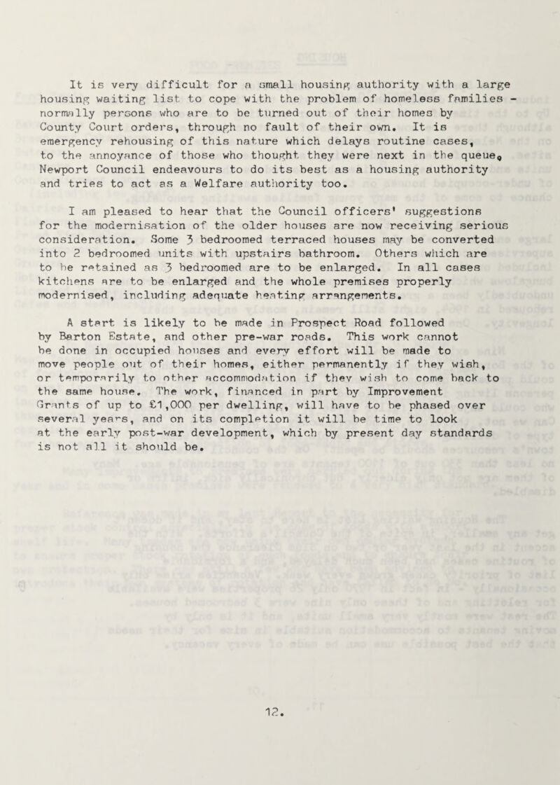 It is very difficult for a small housing authority with a large housing waiting list to cope with the problem of homeless families - normally persons who are to be turned out of their home3 by County Court orders, through no fault of their own. It is emergency rehousing of this nature which delays routine cases, to the annoyance of those who thought they were next in the queue, Newport Council endeavours to do its best as a housing authority and tries to act as a Welfare authority too. I am pleased to hear that the Council officers' suggestions for the modernisation of the older houses are now receiving serious consideration. Some 3 bedroomed terraced houses may be converted into 2 bedroomed units with upstairs bathroom. Others which are to be retained as 3 bedroomed are to be enlarged. In all cases kitchens are to be enlarged and the whole premises properly modernised, including adequate heating arrangements. A start is likely to be made in Prospect Road followed by Barton Estate, and other pre-war roads. This work cannot be done in occupied houses and every effort will be made to move people out of their homes, either permanently if they wish, or temporarily to other accommodation if thev wish to come back to the same house. The work, financed in part by Improvement Grants of up to £1,000 per dwelling, will have to he phased over several yea’-s, and on its completion it will be time to look at the early post-war development, which by present day standards is not all it should be. 1 c. •