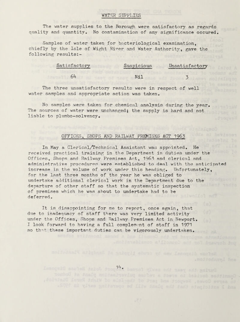 WATER SUPPLIES The water supplies to the Borough were satisfactory as regards quality and quantity* No contamination of any significance occured. Samples of water taken for bacteriological examination, chiefly by the Isle of Wight River and Water Authority, gave the following results:- Satisfactory Suspicious Unsatisfactory 64 Nil 3 The three unsatisfactory results were in respect of well water samples and appropriate action was taken. No samples were taken for chemical analysis during the year. The sources of water were unchanged; the supply is hard and not liable to plumbo-solvency. OFFICES, SHOPS AND RAILWAY PREMISES ACT 1963 In May a Clerical/Technical Assistant was appointed. He received practical training in the Department in duties under the Offices, Shops and Railway Premises Act, 196^ and clerical and administrative procedures were established to deal with the anticipated increase in the volume of work under this heading. Unfortunately, for the last three months of the year he was obliged to undertake additional clerical work in the Department due to the departure of other staff so that the systematic inspection of premises which he was about to undertake had to be deferred. It is disappointing for me to report, once again, that due to inadequacy of staff there was very limited activity under the Offices, Shops and Railway Premises Act in Newport. I look forward to having a full complement of staff in 1971 so that these important duties can be vigorously undertaken.