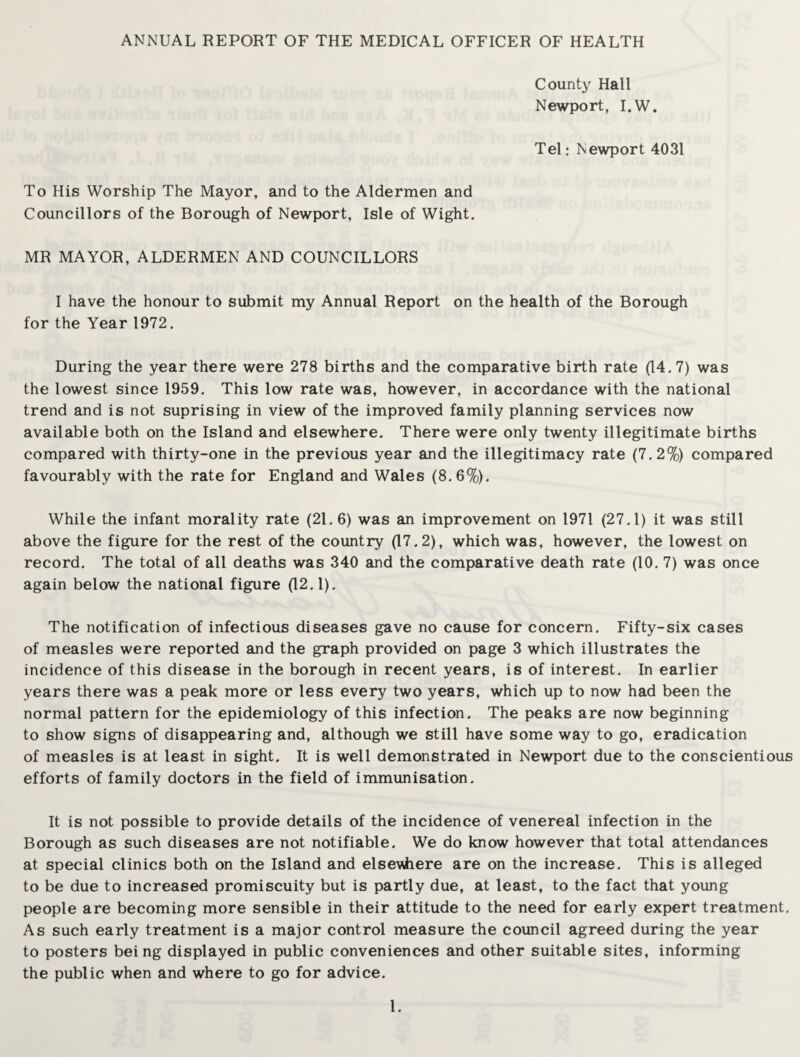 ANNUAL REPORT OF THE MEDICAL OFFICER OF HEALTH County Hall Newport, I.W. Tel: Newport 4031 To His Worship The Mayor, and to the Aldermen and Councillors of the Borough of Newport, Isle of Wight. MR MAYOR, ALDERMEN AND COUNCILLORS I have the honour to submit my Annual Report on the health of the Borough for the Year 1972. During the year there were 278 births and the comparative birth rate (14.7) was the lowest since 1959. This low rate was, however, in accordance with the national trend and is not suprising in view of the improved family planning services now available both on the Island and elsewhere. There were only twenty illegitimate births compared with thirty-one in the previous year and the illegitimacy rate (7.2%) compared favourably with the rate for England and Wales (8.6%). While the infant morality rate (21.6) was an improvement on 1971 (27.1) it was still above the figure for the rest of the country (17.2), which was, however, the lowest on record. The total of all deaths was 340 and the comparative death rate (10. 7) was once again below the national figure (12.1). The notification of infectious diseases gave no cause for concern. Fifty-six cases of measles were reported and the graph provided on page 3 which illustrates the incidence of this disease in the borough in recent years, is of interest. In earlier years there was a peak more or less every two years, which up to now had been the normal pattern for the epidemiology of this infection. The peaks are now beginning to show signs of disappearing and, although we still have some way to go, eradication of measles is at least in sight. It is well demonstrated in Newport due to the conscientious efforts of family doctors in the field of immunisation. It is not possible to provide details of the incidence of venereal infection in the Borough as such diseases are not notifiable. We do know however that total attendances at special clinics both on the Island and elsevhere are on the increase. This is alleged to be due to increased promiscuity but is partly due, at least, to the fact that young people are becoming more sensible in their attitude to the need for early expert treatment. As such early treatment is a major control measure the council agreed during the year to posters being displayed in public conveniences and other suitable sites, informing the public when and where to go for advice.