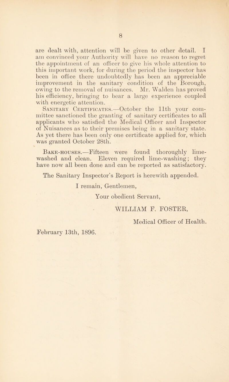 are dealt with, attention will be given to other detail. I am convinced your Authority will have no reason to regret the appointment of an officer to give his whole attention to this important work, for during the period the inspector has been in office there undoubtedly has been an appreciable improvement in the sanitary condition of the Borough, owing to the removal of nuisances. Mr. Walden has proved his efficiency, bringing to bear a large experience coupled with energetic attention. Sanitary Certificates.—October the 11th your com¬ mittee sanctioned the granting of sanitary certificates to all applicants who satisfied the Medical Officer and Inspector of Nuisances as to their premises being in a sanitary state. As yet there has been only one certificate applied for, wdiich was granted October 28th. Bake-houses.—Fifteen were found thoroughly lime- washed and clean. Eleven required lime-washing; they have now all been done and can be reported as satisfactory. The Sanitary Inspector’s Report is herewith appended. I remain, Gentlemen, Your obedient Servant, WILLIAM F. FOSTER, Medical Officer of Health. February 13th, 1896.