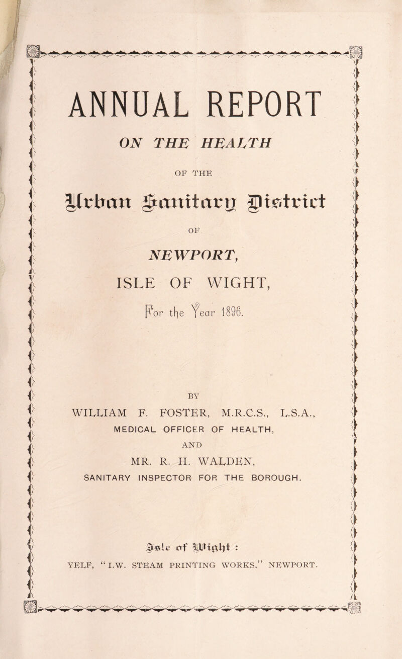 ON THE HEALTH OF THE Urban gtanitaru gHr.trict NEWPORT, ISLE OF WIGHT, Por the 'fear 1896. BY WILLIAM F. FOSTER, M.R.C.S., L.S.A., MEDICAL OFFICER OF HEALTH, AND MR. R. H. WALDEN, SANITARY INSPECTOR FOR THE BOROUGH. AerL’ of : YELF, “ I.W. STEAM PRINTING WORKS,” NEWPORT.
