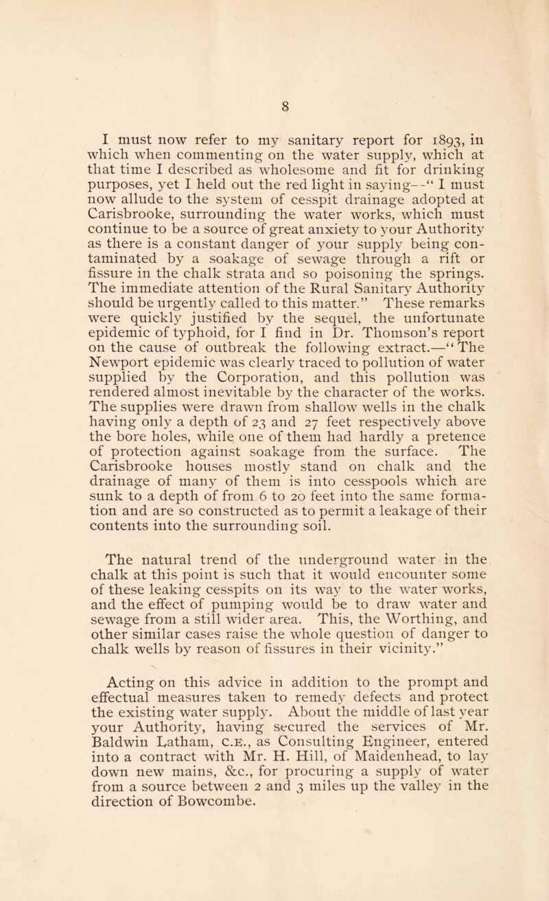 I must now refer to my sanitary report for 1893, in which when commenting on the water supply, which at that time I described as wholesome and fit for drinking purposes, yet I held out the red light in saying--“ I must now allude to the system of cesspit drainage adopted at Carisbrooke, surrounding the water works, which must continue to be a source of great anxiety to your Authority as there is a constant danger of your supply being con¬ taminated by a soakage of sewage through a rift or fissure in the chalk strata and so poisoning the springs. The immediate attention of the Rural Sanitary Authority should be urgently called to this matter.” These remarks were quickly justified by the sequel, the unfortunate epidemic of typhoid, for I find in Dr. Thomson’s report on the cause of outbreak the following extract.—“The Newport epidemic was clearly traced to pollution of water supplied by the Corporation, and this pollution was rendered almost inevitable by the character of the works. The supplies were drawn from shallow wells in the chalk having only a depth of 23 and 27 feet respectively above the bore holes, while one of them had hardly a pretence of protection against soakage from the surface. The Carisbrooke houses mostly stand on chalk and the drainage of many of them is into cesspools which are sunk to a depth of from 6 to 20 feet into the same forma¬ tion and are so constructed as to permit a leakage of their contents into the surrounding soil. The natural trend of the underground water in the chalk at this point is such that it would encounter some of these leaking cesspits on its way to the water works, and the effect of pumping would be to draw water and sewage from a still wider area. This, the Worthing, and other similar cases raise the whole question of danger to chalk wells by reason of fissures in their vicinity.” Acting on this advice in addition to the prompt and effectual measures taken to remedy defects and protect the existing water supply. About the middle of last year your Authority, having secured the services of Mr. Baldwin Eatham, C.K., as Consulting Engineer, entered into a contract with Mr. H. Hill, of Maidenhead, to lay down new mains, &c., for procuring a supply of water from a source between 2 and 3 miles up the valley in the direction of Bowcombe.