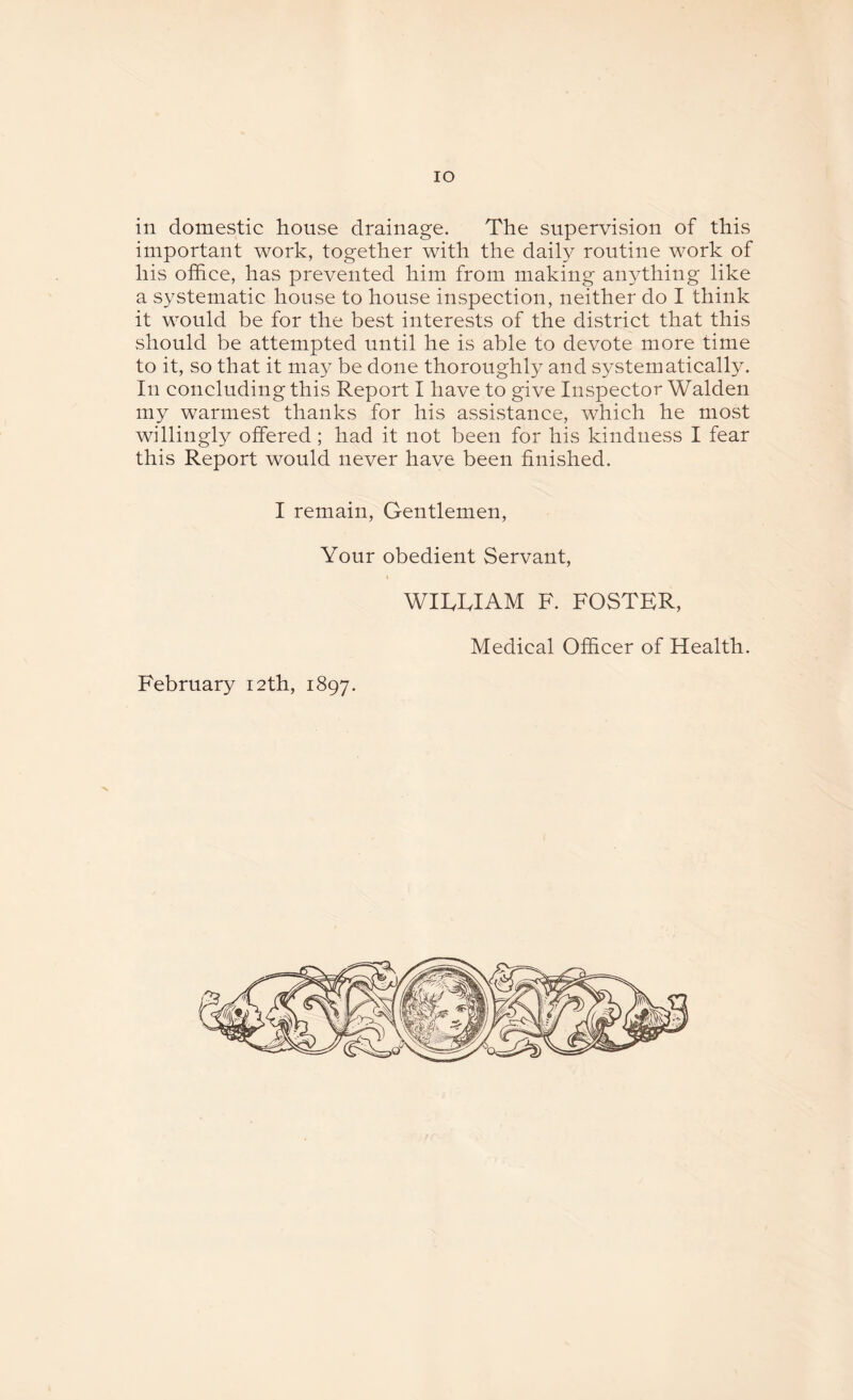 IO in domestic house drainage. The supervision of this important work, together with the daily routine work of his office, has prevented him from making anything like a systematic house to house inspection, neither do I think it would be for the best interests of the district that this should be attempted until he is able to devote more time to it, so that it may be done thoroughly and systematically. In concluding this Report I have to give Inspector Walden my warmest thanks for his assistance, which he most willingly offered; had it not been for his kindness I fear this Report would never have been finished. I remain, Gentlemen, Your obedient Servant, WIREIAM F. FOSTER, Medical Officer of Health.