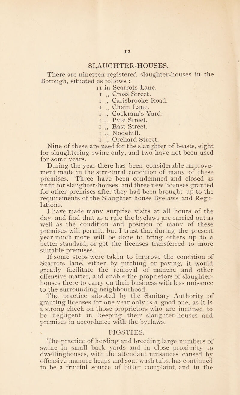 SLAUGHTER-HOUSES. There are nineteen registered slaughter-houses in the Borough, situated as follows : ii in Scarrots Lane, i ,, Cross Street, i ,, Carisbrooke Road, i ,, Chain Lane, i ,, Cockram’s Yard, i ,, Pyle Street, i ,, East Street, i ,, Nodehill, i ,, Orchard Street. Nine of these are used for the slaughter of beasts, eight for slaughtering swine only, and two have not been used for some years. During the year there has been considerable improve¬ ment made in the structural condition of many of these premises. Three have been condemned and closed as unfit for slaughter-houses, and three new licenses granted for other premises after they had been brought up to the requirements of the Slaughter-house Byelaws and Regu¬ lations. I have made many surprise visits at all hours of the day, and find that as a rule the byelaws are carried out as well as the condition and position of many of these premises will permit, but I trust that during the present year much more will be done to bring others up to a better standard, or get the licenses transferred to more suitable premises. If some steps were taken to improve the condition of Scarrots lane, either by pitching or paving, it would greatly facilitate the removal of manure and other offensive matter, and enable the proprietors of slaughter¬ houses there to carry on their business with less nuisance to the surrounding neighbourhood. The practice adopted by the Sanitary Authority of granting licenses for one year only is a good one, as it is a strong check on those proprietors who are inclined to be negligent in keeping their slaughter-houses and premises in accordance with the byelaws. PIGSTIES. The practice of herding and breeding large numbers of swine in small back yards and in close proximity to dwellinghouses, with the attendant nuisances caused by offensive manure heaps and sour wash tubs, has continued to be a fruitful source of bitter complaint, and in the