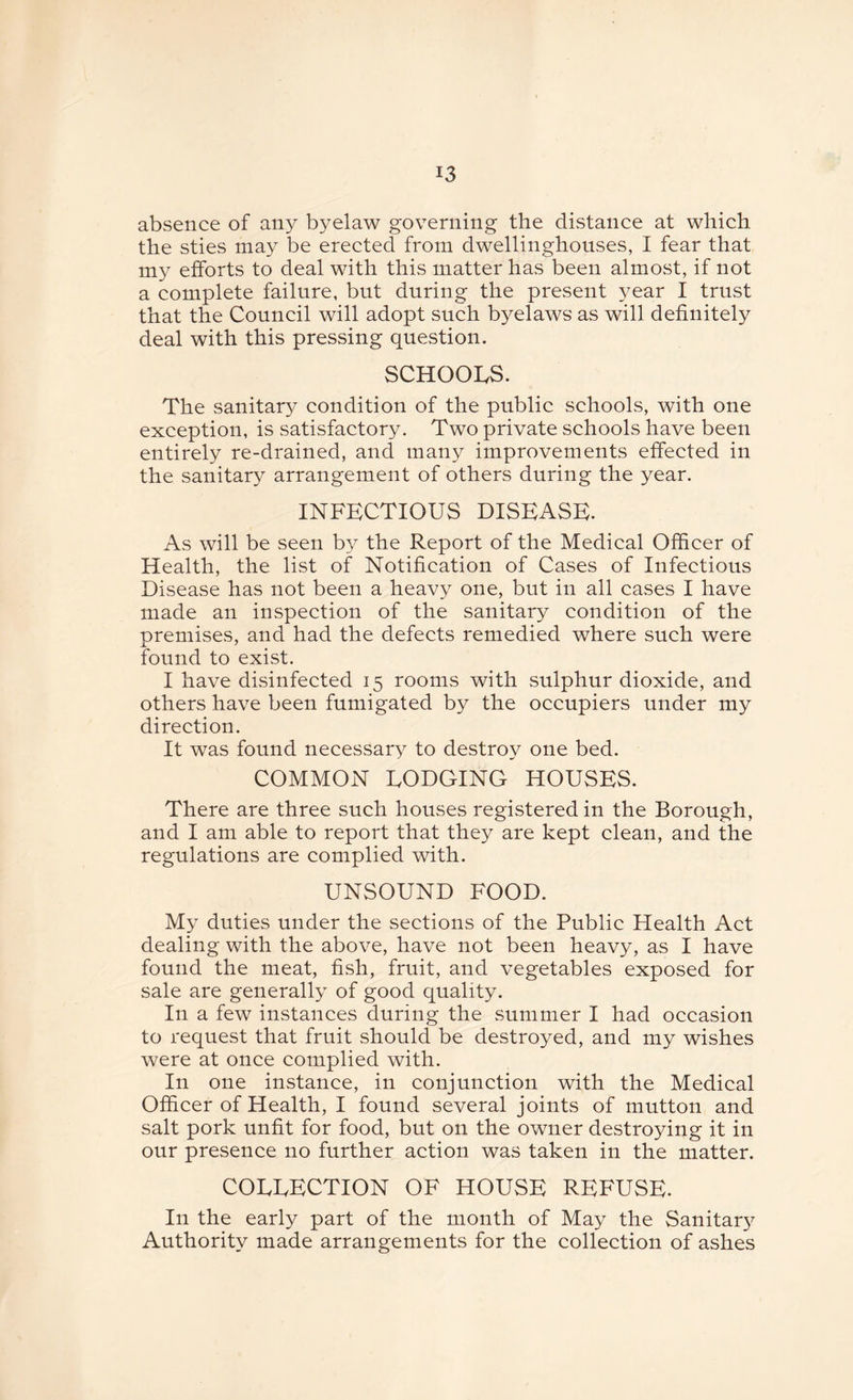 absence of any byelaw governing the distance at which the sties may be erected from dwellinghouses, I fear that my efforts to deal with this matter has been almost, if not a complete failure, but during the present year I trust that the Council will adopt such byelaws as will definitely deal with this pressing question. SCHOOLS. The sanitary condition of the public schools, with one exception, is satisfactory. Two private schools have been entirely re-drained, and many improvements effected in the sanitary arrangement of others during the year. INFECTIOUS DISEASE. As will be seen by the Report of the Medical Officer of Health, the list of Notification of Cases of Infectious Disease has not been a heavy one, but in all cases I have made an inspection of the sanitary condition of the premises, and had the defects remedied where such were found to exist. I have disinfected 15 rooms with sulphur dioxide, and others have been fumigated by the occupiers under my direction. It was found necessary to destroy one bed. COMMON LODGING HOUSES. There are three such houses registered in the Borough, and I am able to report that they are kept clean, and the regulations are complied with. UNSOUND FOOD. My duties under the sections of the Public Health Act dealing with the above, have not been heavy, as I have found the meat, fish, fruit, and vegetables exposed for sale are generally of good quality. In a few instances during the summer I had occasion to request that fruit should be destroyed, and my wishes were at once complied with. In one instance, in conjunction with the Medical Officer of Health, I found several joints of mutton and salt pork unfit for food, but on the owner destroying it in our presence no further action was taken in the matter. COLLECTION OF HOUSE REFUSE. In the early part of the month of May the Sanitary Authority made arrangements for the collection of ashes