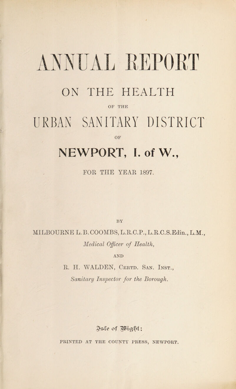 ON THE HEALTH OF THE URBAN SANITARY DISTRICT OF NEWPORT, I. of W., FOB THE YEAR 1897. BY MILBOURNE L.B. COOMBS,L.R.C.P.,L.R.C.S.Edin., L.M., Medical Officer of Health, AND R. H. WALDEN, Certd. San. Inst., Sanitary Inspector for the Borough. of PRINTED AT THE COUNTY PRESS, NEWPORT,