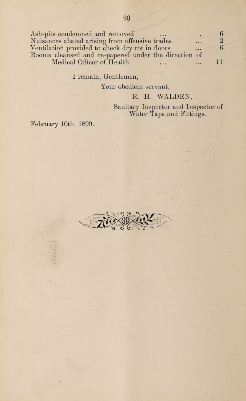 Ash-pits condemned and removed Nuisances abated arising from offensive trades Ventilation provided to check dry rot in floors Booms cleansed and re-papered under the direction of I remain, Gentlemen, Your obedient servant, B. H. WALDEN, Sanitary Inspector and Inspector of Water Taps and Fittings. February 10th, 1899. 05 LO 05