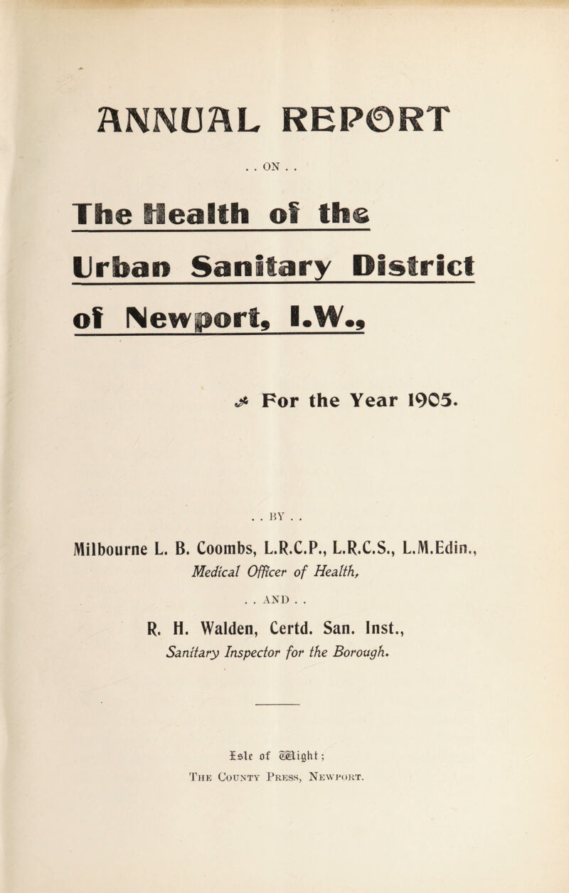 ANNUAL REPORT . . ON . . The Health el the Urban Sanitary District of Newport, I.W., ^ For the Year 1905. Milbourne L. B. Coombs, L.R.C.P., L.R.C.S., L.M.Edin,, Medical Officer of Health, . . AND . . R, H. Walden, Certd. San. Inst., Sanitary Inspector for the Borough. Eslc of ©Stight; The County Press, Newport.