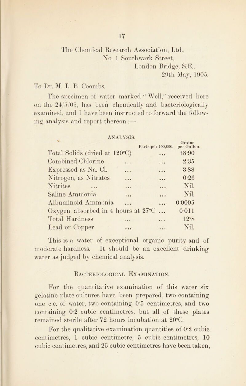 The Chemical Research Association, Ltd., No. 1 Southwark Street, London Bridge, S.E., 29th May, 1905. To Dr. M. L. B. Coombs. The specimen of water marked “ Well,” received here on the 24/5/05, has been chemically and bacteriologically examined, and I have been instructed to forward the follow¬ ing analysis and report thereon :— ANALYSIS. W. Parts per 100,000. Total Solids (dried at 120°C) Combined Chlorine Expressed as Na. Cl. Nitrogen, as Nitrates Nitrites Saline Ammonia Albuminoid Ammonia Oxygen, absorbed in 4 hours at 27°C ... Total Hardness Lead or Copper Grains per Gallon. 18-90 2-35 3-88 0-26 Nil. Nil. 00005 0011 12°8 Nil. This is a water of exceptional organic purity and of moderate hardness. It should be an excellent drinking- o water as judged by chemical analysis. Bacteriological Examination. For the quantitative examination of this water six gelatine plate cultures have been prepared, two containing one c.c. of water, two containing 0-5 centimetres, and two containing 0-2 cubic centimetres, but all of these plates remained sterile after 72 hours incubation at 20°C. For the qualitative examination quantities of 02 cubic centimetres, 1 cubic centimetre, 5 cubic centimetres, 10 cubic centimetres, and 25 cubic centimetres have been taken,