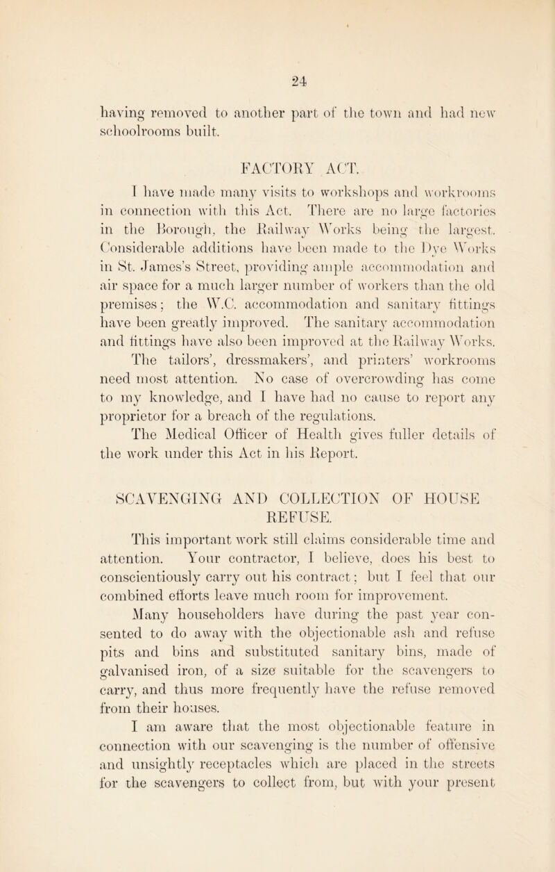 having removed to another part of the town and had new schoolrooms built. FACTORY ACT. T have made many visits to workshops and workrooms in connection with this Act. There are no large factories in the Borough, the Railway Works being the largest. Considerable additions have been made to the Rve Works in St. James’s Street, providing ample accommodation and air space for a much larger number of workers than the old premises; the W.C. accommodation and sanitary fittings have been greatly improved. The sanitary accommodation and fittings have also been improved at the Railway Works. The tailors’, dressmakers’, and printers’ workrooms need most attention. No case of overcrowding1 has come O to my knowledge, and I have had no cause to report any proprietor for a breach of the regulations. The Medical Officer of Health gives fuller details of the work under this Act in his Report. SCAVENGING AND COLLECTION OF HOUSE REFUSE. This important work still claims considerable time and attention. Your contractor, I believe, does his best to conscientiously carry out his contract; but I feel that our combined efforts leave much room for improvement. Many householders have during the past year con¬ sented to do away with the objectionable ash and refuse pits and bins and substituted sanitary bins, made of galvanised iron, of a size suitable for the scavengers to carry, and thus more frequently have the refuse removed from their houses. I am aware that the most objectionable feature in connection with our scavenging is the number of offensive and unsightly receptacles which are placed in the streets for the scavengers to collect from, but with your present